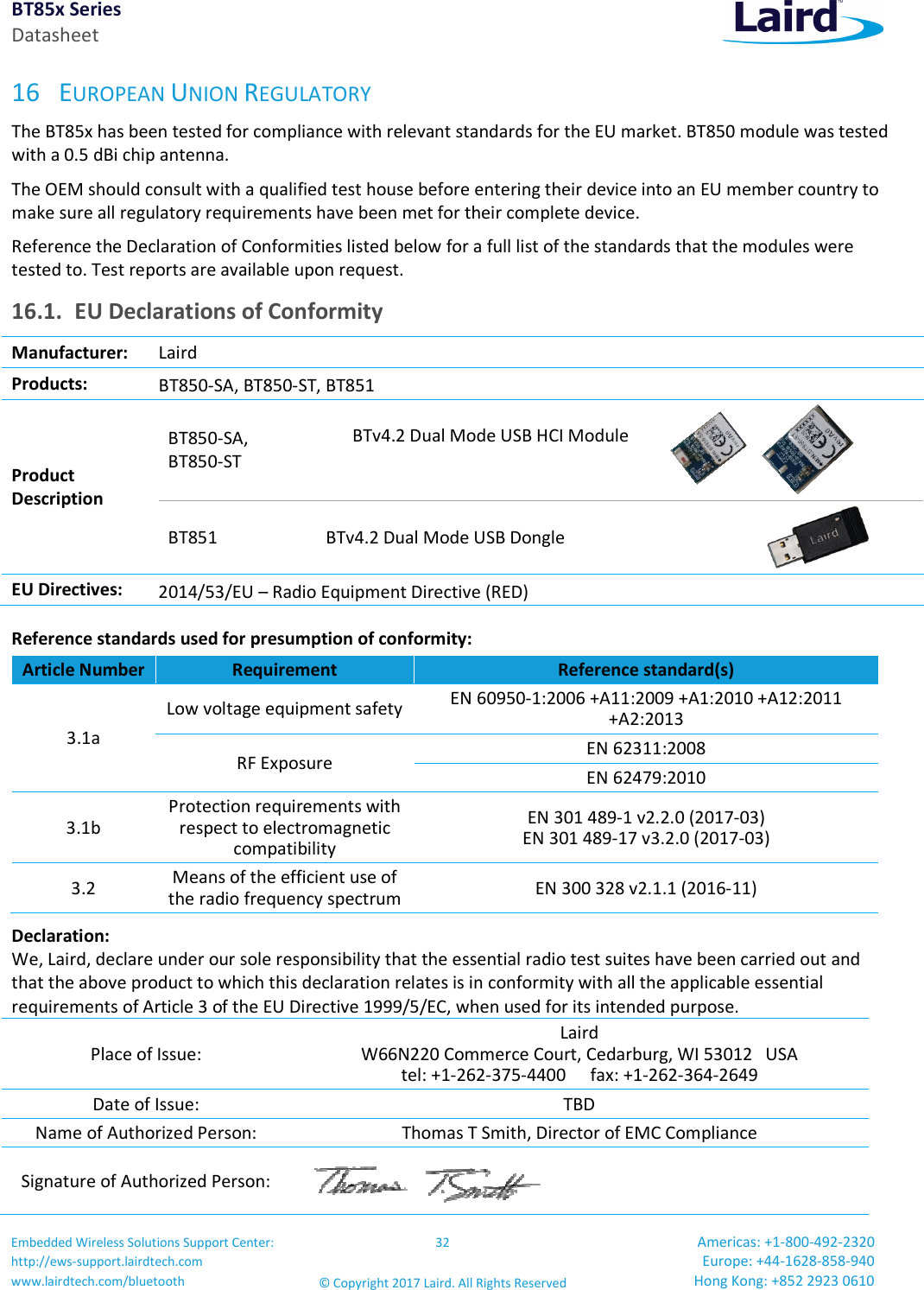 BT85x Series Datasheet Embedded Wireless Solutions Support Center: http://ews-support.lairdtech.com www.lairdtech.com/bluetooth 32 © Copyright 2017 Laird. All Rights Reserved Americas: +1-800-492-2320 Europe: +44-1628-858-940 Hong Kong: +852 2923 0610  16 EUROPEAN UNION REGULATORY The BT85x has been tested for compliance with relevant standards for the EU market. BT850 module was tested with a 0.5 dBi chip antenna. The OEM should consult with a qualified test house before entering their device into an EU member country to make sure all regulatory requirements have been met for their complete device. Reference the Declaration of Conformities listed below for a full list of the standards that the modules were tested to. Test reports are available upon request. 16.1. EU Declarations of Conformity Manufacturer: Laird  Products:  BT850-SA, BT850-ST, BT851 Product  Description BT850-SA, BT850-ST  BTv4.2 Dual Mode USB HCI Module  BT851  BTv4.2 Dual Mode USB Dongle   EU Directives:  2014/53/EU – Radio Equipment Directive (RED) Reference standards used for presumption of conformity:  Article Number Requirement  Reference standard(s) 3.1a Low voltage equipment safety EN 60950-1:2006 +A11:2009 +A1:2010 +A12:2011 +A2:2013 RF Exposure  EN 62311:2008 EN 62479:2010 3.1b Protection requirements with respect to electromagnetic compatibility EN 301 489-1 v2.2.0 (2017-03) EN 301 489-17 v3.2.0 (2017-03) 3.2  Means of the efficient use of the radio frequency spectrum EN 300 328 v2.1.1 (2016-11) Declaration: We, Laird, declare under our sole responsibility that the essential radio test suites have been carried out and that the above product to which this declaration relates is in conformity with all the applicable essential requirements of Article 3 of the EU Directive 1999/5/EC, when used for its intended purpose. Place of Issue: Laird  W66N220 Commerce Court, Cedarburg, WI 53012   USA tel: +1-262-375-4400  fax: +1-262-364-2649 Date of Issue:  TBD Name of Authorized Person:  Thomas T Smith, Director of EMC Compliance Signature of Authorized Person:  