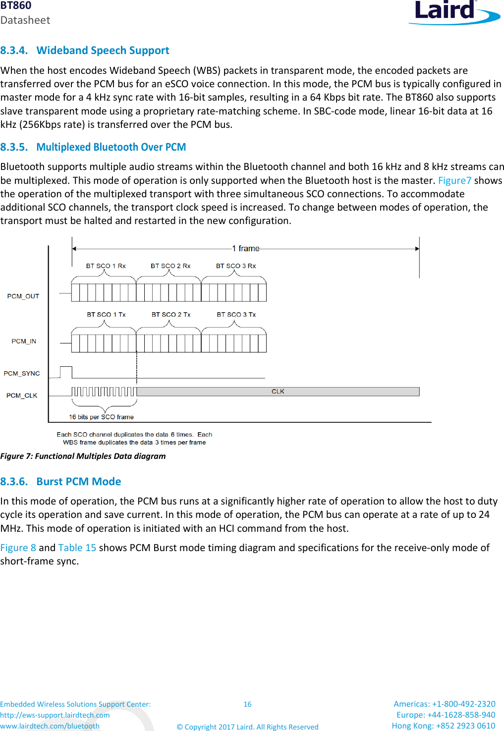 BT860 Datasheet Embedded Wireless Solutions Support Center: http://ews-support.lairdtech.com www.lairdtech.com/bluetooth 16 © Copyright 2017 Laird. All Rights Reserved Americas: +1-800-492-2320 Europe: +44-1628-858-940 Hong Kong: +852 2923 0610  8.3.4. Wideband Speech Support When the host encodes Wideband Speech (WBS) packets in transparent mode, the encoded packets are transferred over the PCM bus for an eSCO voice connection. In this mode, the PCM bus is typically configured in master mode for a 4 kHz sync rate with 16-bit samples, resulting in a 64 Kbps bit rate. The BT860 also supports slave transparent mode using a proprietary rate-matching scheme. In SBC-code mode, linear 16-bit data at 16 kHz (256Kbps rate) is transferred over the PCM bus. 8.3.5. Multiplexed Bluetooth Over PCM Bluetooth supports multiple audio streams within the Bluetooth channel and both 16 kHz and 8 kHz streams can be multiplexed. This mode of operation is only supported when the Bluetooth host is the master. Figure7 shows the operation of the multiplexed transport with three simultaneous SCO connections. To accommodate additional SCO channels, the transport clock speed is increased. To change between modes of operation, the transport must be halted and restarted in the new configuration.  Figure 7: Functional Multiples Data diagram 8.3.6. Burst PCM Mode In this mode of operation, the PCM bus runs at a significantly higher rate of operation to allow the host to duty cycle its operation and save current. In this mode of operation, the PCM bus can operate at a rate of up to 24 MHz. This mode of operation is initiated with an HCI command from the host. Figure 8 and Table 15 shows PCM Burst mode timing diagram and specifications for the receive-only mode of short-frame sync. 