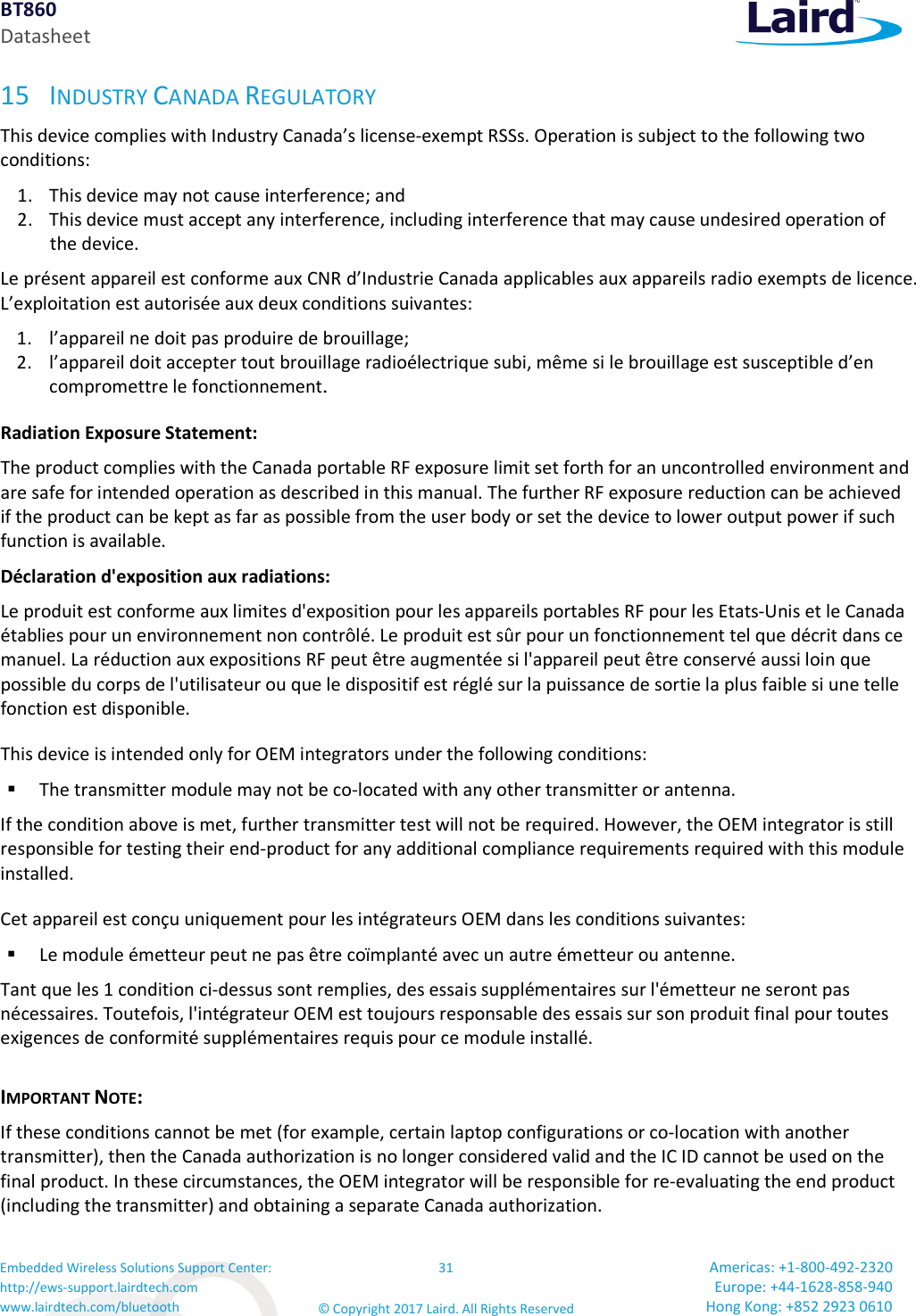 BT860 Datasheet Embedded Wireless Solutions Support Center: http://ews-support.lairdtech.com www.lairdtech.com/bluetooth 31 © Copyright 2017 Laird. All Rights Reserved Americas: +1-800-492-2320 Europe: +44-1628-858-940 Hong Kong: +852 2923 0610  15 INDUSTRY CANADA REGULATORY This device complies with Industry Canada’s license-exempt RSSs. Operation is subject to the following two conditions: 1. This device may not cause interference; and  2. This device must accept any interference, including interference that may cause undesired operation of the device. Le présent appareil est conforme aux CNR d’Industrie Canada applicables aux appareils radio exempts de licence. L’exploitation est autorisée aux deux conditions suivantes: 1. l’appareil ne doit pas produire de brouillage; 2. l’appareil doit accepter tout brouillage radioélectrique subi, même si le brouillage est susceptible d’en compromettre le fonctionnement. Radiation Exposure Statement: The product complies with the Canada portable RF exposure limit set forth for an uncontrolled environment and are safe for intended operation as described in this manual. The further RF exposure reduction can be achieved if the product can be kept as far as possible from the user body or set the device to lower output power if such function is available. Déclaration d&apos;exposition aux radiations: Le produit est conforme aux limites d&apos;exposition pour les appareils portables RF pour les Etats-Unis et le Canada établies pour un environnement non contrôlé. Le produit est sûr pour un fonctionnement tel que décrit dans ce manuel. La réduction aux expositions RF peut être augmentée si l&apos;appareil peut être conservé aussi loin que possible du corps de l&apos;utilisateur ou que le dispositif est réglé sur la puissance de sortie la plus faible si une telle fonction est disponible. This device is intended only for OEM integrators under the following conditions:   The transmitter module may not be co-located with any other transmitter or antenna. If the condition above is met, further transmitter test will not be required. However, the OEM integrator is still responsible for testing their end-product for any additional compliance requirements required with this module installed. Cet appareil est conçu uniquement pour les intégrateurs OEM dans les conditions suivantes:  Le module émetteur peut ne pas être coïmplanté avec un autre émetteur ou antenne. Tant que les 1 condition ci-dessus sont remplies, des essais supplémentaires sur l&apos;émetteur ne seront pas nécessaires. Toutefois, l&apos;intégrateur OEM est toujours responsable des essais sur son produit final pour toutes exigences de conformité supplémentaires requis pour ce module installé. IMPORTANT NOTE: If these conditions cannot be met (for example, certain laptop configurations or co-location with another transmitter), then the Canada authorization is no longer considered valid and the IC ID cannot be used on the final product. In these circumstances, the OEM integrator will be responsible for re-evaluating the end product (including the transmitter) and obtaining a separate Canada authorization. 