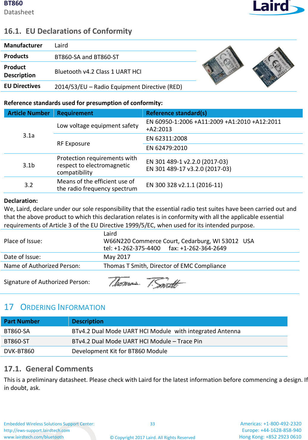 BT860 Datasheet Embedded Wireless Solutions Support Center: http://ews-support.lairdtech.com www.lairdtech.com/bluetooth 33 © Copyright 2017 Laird. All Rights Reserved Americas: +1-800-492-2320 Europe: +44-1628-858-940 Hong Kong: +852 2923 0610  16.1. EU Declarations of Conformity Manufacturer  Laird   Products  BT860-SA and BT860-ST Product  Description  Bluetooth v4.2 Class 1 UART HCI EU Directives  2014/53/EU – Radio Equipment Directive (RED) Reference standards used for presumption of conformity:  Article Number Requirement  Reference standard(s) 3.1a Low voltage equipment safety EN 60950-1:2006 +A11:2009 +A1:2010 +A12:2011 +A2:2013 RF Exposure  EN 62311:2008 EN 62479:2010 3.1b Protection requirements with respect to electromagnetic compatibility EN 301 489-1 v2.2.0 (2017-03) EN 301 489-17 v3.2.0 (2017-03) 3.2  Means of the efficient use of the radio frequency spectrum EN 300 328 v2.1.1 (2016-11) Declaration: We, Laird, declare under our sole responsibility that the essential radio test suites have been carried out and that the above product to which this declaration relates is in conformity with all the applicable essential requirements of Article 3 of the EU Directive 1999/5/EC, when used for its intended purpose. Place of Issue: Laird  W66N220 Commerce Court, Cedarburg, WI 53012   USA tel: +1-262-375-4400  fax: +1-262-364-2649 Date of Issue:  May 2017 Name of Authorized Person:  Thomas T Smith, Director of EMC Compliance Signature of Authorized Person:  17 ORDERING INFORMATION Part Number  Description BT860-SA  BTv4.2 Dual Mode UART HCI Module with integrated Antenna BT860-ST  BTv4.2 Dual Mode UART HCI Module – Trace Pin DVK-BT860  Development Kit for BT860 Module 17.1. General Comments This is a preliminary datasheet. Please check with Laird for the latest information before commencing a design. If in doubt, ask.   
