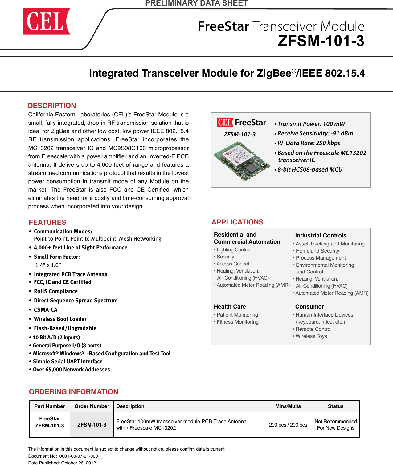 FreeStar Transceiver ModuleCalifornia Eastern Laboratories (CEL)&apos;s FreeStar Module is a small, fully-integrated, drop-in RF transmission solution that is ideal for ZigBee and other low cost, low power IEEE 802.15.4 RF transmission applications. FreeStar incorporates the MC13202 transceiver IC and MC9S08GT60 microprocessor from Freescale with a power amplier and an Inverted-F PCB antenna. It delivers up to 4,000 feet of range and features a streamlined communications protocol that results in the lowest power consumption in transmit mode of any Module on the market.  The  FreeStar  is  also  FCC  and  CE  Certied,  which eliminates the need for a costly and time-consuming approval process when incorporated into your design.Integrated Transceiver Module for ZigBee®/IEEE 802.15.4 The information in this document is subject to change without notice, please conrm data is currentDocument No:  0001-00-07-01-000Date Published: October 26, 2012PRELIMINARY DATA SHEETDESCRIPTIONZFSM-101-3 •  Communication Modes:  Point-to-Point, Point-to Multipoint, Mesh Networking  •  4,000+ feet Line of Sight Performance     •  Small Form Factor:    1.4” x 1.0” •  Integrated PCB Trace Antenna  •  FCC, IC and CE Certiﬁed •  RoHS Compliance      •  Direct Sequence Spread Spectrum •  CSMA-CA •  Wireless Boot Loader •  Flash-Based/Upgradable• 10 Bit A/D (2 inputs)• General Purpose I/O (8 ports)• Microsoft® Windows®  -Based Conﬁguration and Test Tool• Simple Serial UART Interface• Over 65,000 Network AddressesFEATURESFreeStar ZFSM-101-3• Transmit Power: 100 mW • Receive Sensitivity: -91 dBm • RF Data Rate: 250 kbps• Based on the Freescale MC13202    transceiver IC • 8-bit HCS08-based MCU  APPLICATIONSHealth Care• Patient Monitoring• Fitness MonitoringIndustrial Controls• Asset Tracking and Monitoring• Homeland Security• Process Management• Environmental Monitoring    and Control• Heating, Ventilation,    Air-Conditioning (HVAC)• Automated Meter Reading (AMR)Consumer• Human Interface Devices    (keyboard, mice, etc.)• Remote Control• Wireless ToysResidential and  Commercial Automation • Lighting Control• Security• Access Control• Heating, Ventilation,    Air-Conditioning (HVAC)• Automated Meter Reading (AMR)Part Number Order Number Description Mins/Mults StatusFreeStarZFSM-101-3 ZFSM-101-3 FreeStar 100mW transceiver module PCB Trace Antenna  with / Freescale MC13202 200 pcs / 200 pcs Not Recommended For New DesignsORDERING INFORMATION