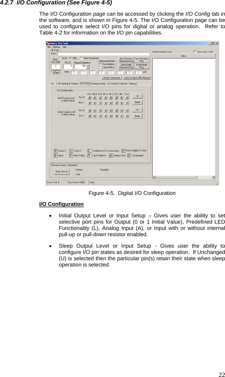  224.2.7  I/O Configuration (See Figure 4-5) The I/O Configuration page can be accessed by clicking the I/O Config tab in the software, and is shown in Figure 4-5. The I/O Configuration page can be used to configure select I/O pins for digital or analog operation.  Refer to Table 4-2 for information on the I/O pin capabilities.  Figure 4-5.  Digital I/O Configuration  I/O Configuration •  Initial Output Level or Input Setup – Gives user the ability to set selective port pins for Output (0 or 1 Initial Value), Predefined LED Functionality (L), Analog Input (A), or Input with or without internal pull-up or pull-down resistor enabled. •  Sleep Output Level or Input Setup - Gives user the ability to configure I/O pin states as desired for sleep operation.  If Unchanged (U) is selected then the particular pin(s) retain their state when sleep operation is selected. 