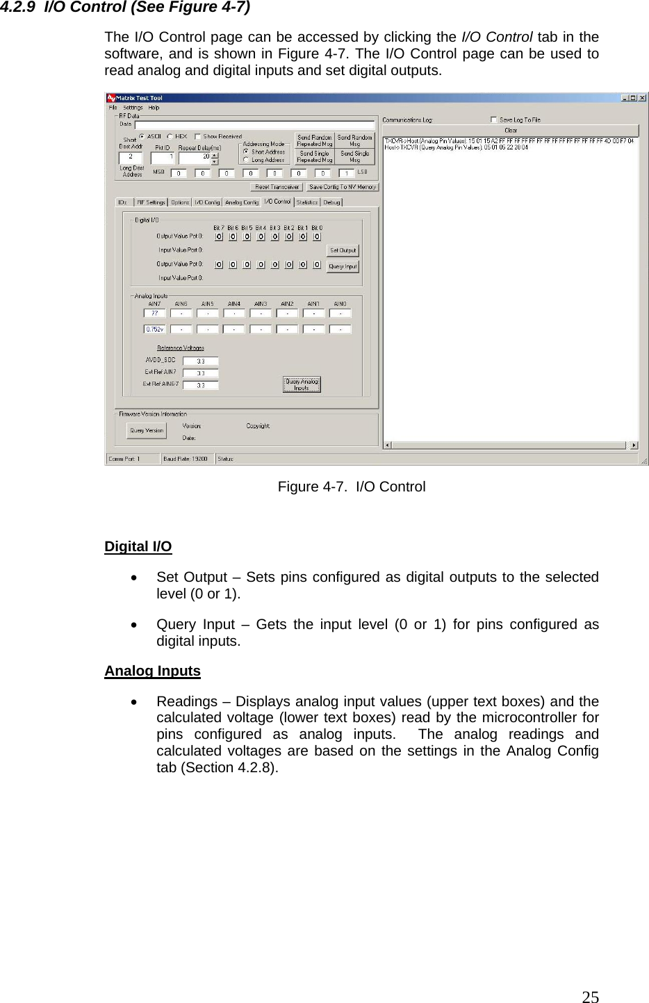  254.2.9  I/O Control (See Figure 4-7) The I/O Control page can be accessed by clicking the I/O Control tab in the software, and is shown in Figure 4-7. The I/O Control page can be used to read analog and digital inputs and set digital outputs.  Figure 4-7.  I/O Control   Digital I/O •  Set Output – Sets pins configured as digital outputs to the selected level (0 or 1). •  Query Input – Gets the input level (0 or 1) for pins configured as digital inputs. Analog Inputs •  Readings – Displays analog input values (upper text boxes) and the calculated voltage (lower text boxes) read by the microcontroller for pins configured as analog inputs.  The analog readings and calculated voltages are based on the settings in the Analog Config tab (Section 4.2.8).  