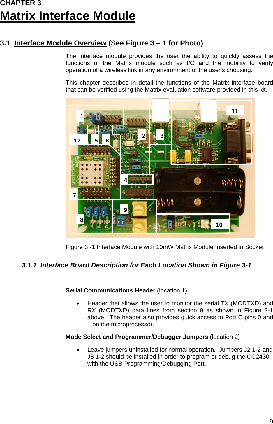  9CHAPTER 3 Matrix Interface Module  3.1  Interface Module Overview (See Figure 3 – 1 for Photo) The interface module provides the user the ability to quickly assess the functions of the Matrix module such as I/O and the mobility to verify operation of a wireless link in any environment of the user’s choosing.   This chapter describes in detail the functions of the Matrix interface board that can be verified using the Matrix evaluation software provided in this kit.  Figure 3 -1 Interface Module with 10mW Matrix Module Inserted in Socket 3.1.1  Interface Board Description for Each Location Shown in Figure 3-1  Serial Communications Header (location 1) •  Header that allows the user to monitor the serial TX (MODTXD) and RX (MODTXD) data lines from section 9 as shown in Figure 3-1 above.  The header also provides quick access to Port C pins 0 and 1 on the microprocessor. Mode Select and Programmer/Debugger Jumpers (location 2) •  Leave jumpers uninstalled for normal operation.  Jumpers J2 1-2 and J8 1-2 should be installed in order to program or debug the CC2430 with the USB Programming/Debugging Port.  101 891112354276