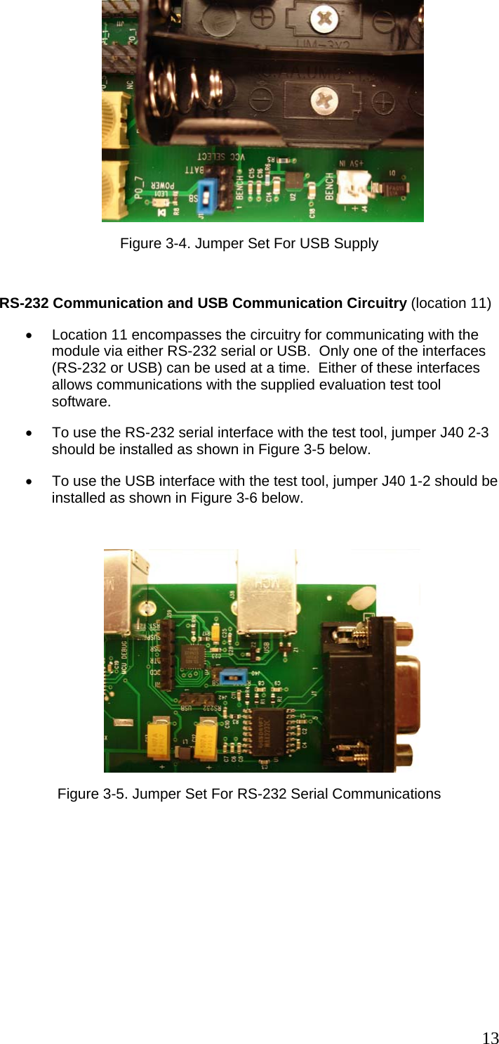  13 Figure 3-4. Jumper Set For USB Supply  RS-232 Communication and USB Communication Circuitry (location 11) •  Location 11 encompasses the circuitry for communicating with the module via either RS-232 serial or USB.  Only one of the interfaces (RS-232 or USB) can be used at a time.  Either of these interfaces allows communications with the supplied evaluation test tool software. •  To use the RS-232 serial interface with the test tool, jumper J40 2-3 should be installed as shown in Figure 3-5 below. •  To use the USB interface with the test tool, jumper J40 1-2 should be installed as shown in Figure 3-6 below.   Figure 3-5. Jumper Set For RS-232 Serial Communications 