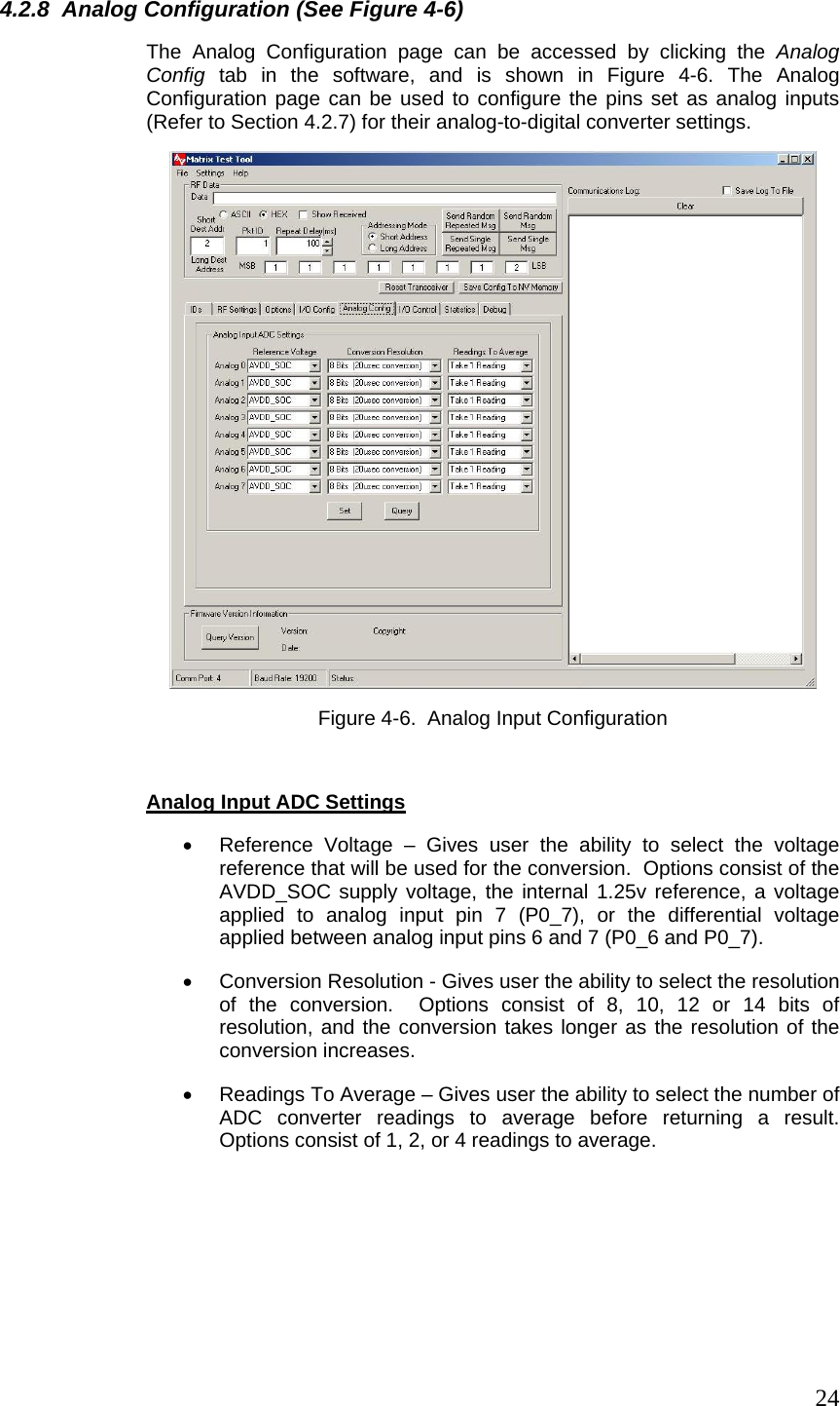  244.2.8  Analog Configuration (See Figure 4-6) The Analog Configuration page can be accessed by clicking the Analog Config tab in the software, and is shown in Figure 4-6. The Analog Configuration page can be used to configure the pins set as analog inputs (Refer to Section 4.2.7) for their analog-to-digital converter settings.  Figure 4-6.  Analog Input Configuration   Analog Input ADC Settings •  Reference Voltage – Gives user the ability to select the voltage reference that will be used for the conversion.  Options consist of the AVDD_SOC supply voltage, the internal 1.25v reference, a voltage applied to analog input pin 7 (P0_7), or the differential voltage applied between analog input pins 6 and 7 (P0_6 and P0_7). •  Conversion Resolution - Gives user the ability to select the resolution of the conversion.  Options consist of 8, 10, 12 or 14 bits of resolution, and the conversion takes longer as the resolution of the conversion increases. •  Readings To Average – Gives user the ability to select the number of ADC converter readings to average before returning a result.  Options consist of 1, 2, or 4 readings to average.    