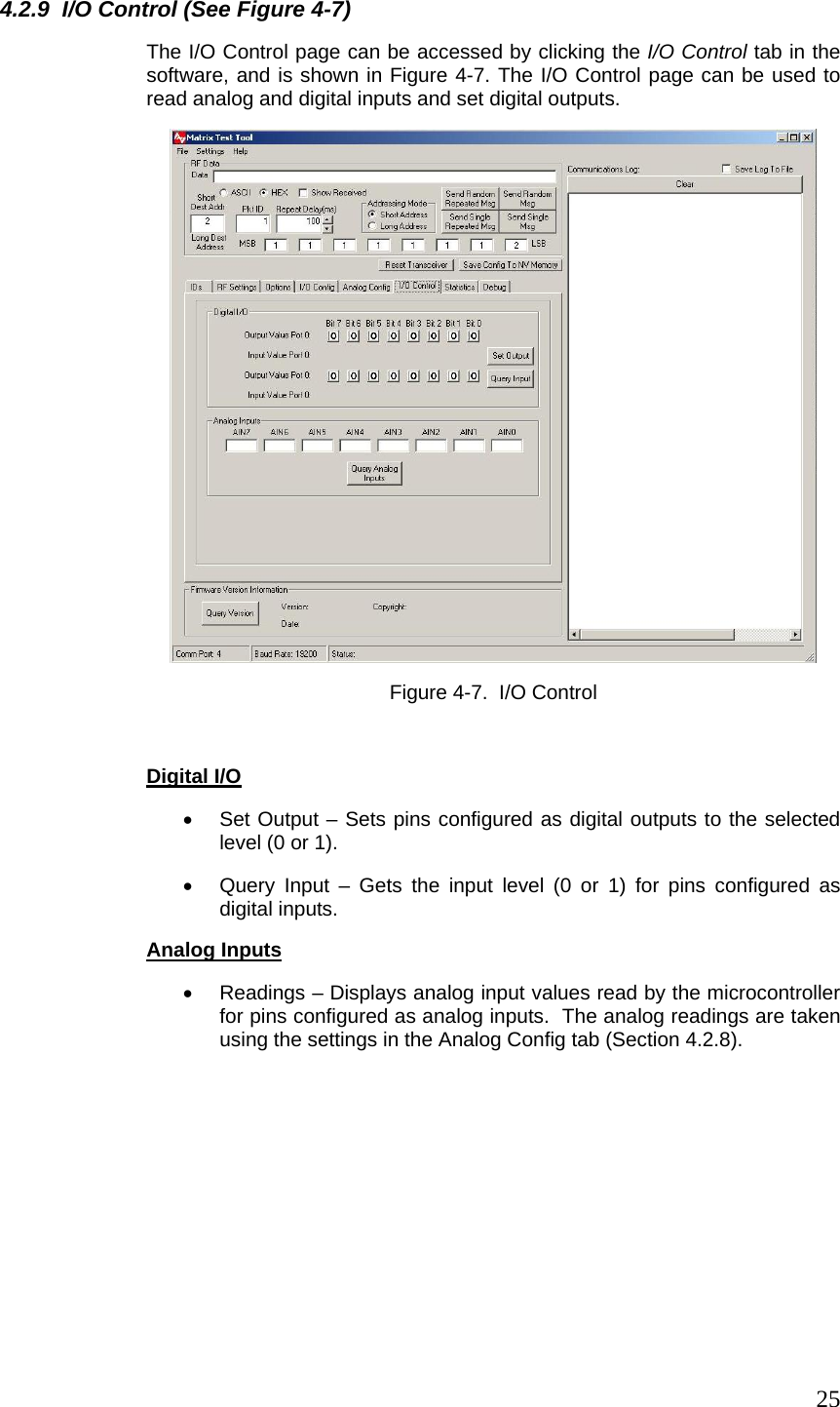  254.2.9  I/O Control (See Figure 4-7) The I/O Control page can be accessed by clicking the I/O Control tab in the software, and is shown in Figure 4-7. The I/O Control page can be used to read analog and digital inputs and set digital outputs.  Figure 4-7.  I/O Control   Digital I/O •  Set Output – Sets pins configured as digital outputs to the selected level (0 or 1). •  Query Input – Gets the input level (0 or 1) for pins configured as digital inputs. Analog Inputs •  Readings – Displays analog input values read by the microcontroller for pins configured as analog inputs.  The analog readings are taken using the settings in the Analog Config tab (Section 4.2.8).  
