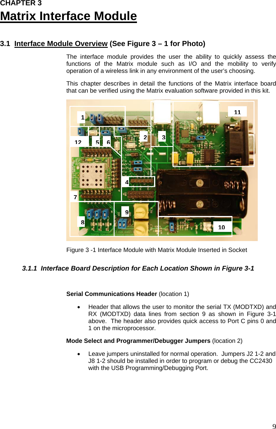  9CHAPTER 3 Matrix Interface Module  3.1  Interface Module Overview (See Figure 3 – 1 for Photo) The interface module provides the user the ability to quickly assess the functions of the Matrix module such as I/O and the mobility to verify operation of a wireless link in any environment of the user’s choosing.   This chapter describes in detail the functions of the Matrix interface board that can be verified using the Matrix evaluation software provided in this kit.  Figure 3 -1 Interface Module with Matrix Module Inserted in Socket 3.1.1  Interface Board Description for Each Location Shown in Figure 3-1  Serial Communications Header (location 1) •  Header that allows the user to monitor the serial TX (MODTXD) and RX (MODTXD) data lines from section 9 as shown in Figure 3-1 above.  The header also provides quick access to Port C pins 0 and 1 on the microprocessor. Mode Select and Programmer/Debugger Jumpers (location 2) •  Leave jumpers uninstalled for normal operation.  Jumpers J2 1-2 and J8 1-2 should be installed in order to program or debug the CC2430 with the USB Programming/Debugging Port.  101 891112354276