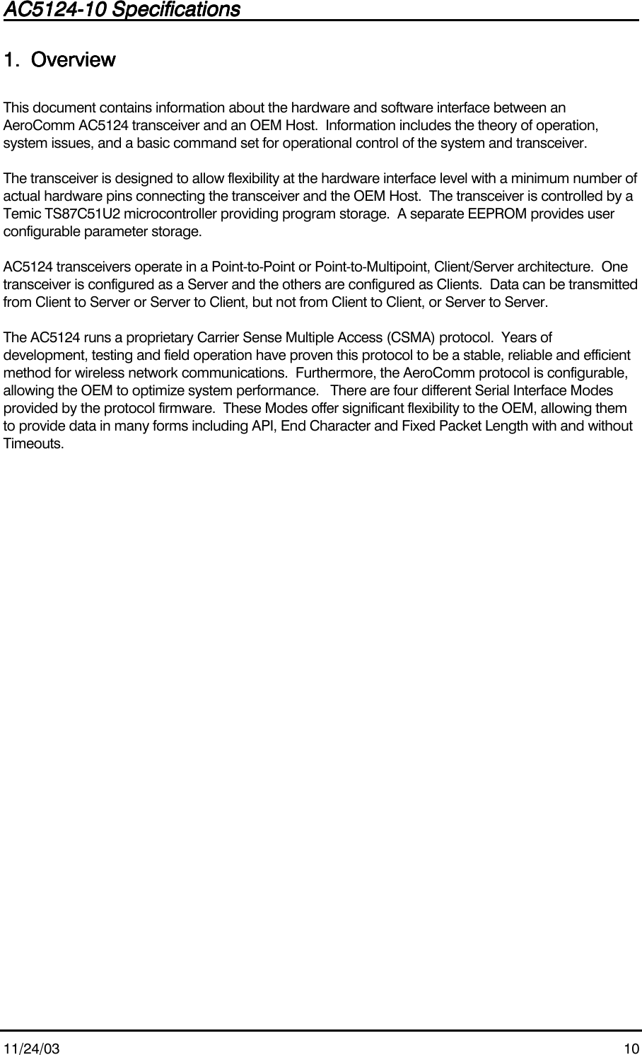 AC5124-10 SpecificationsAC5124-10 SpecificationsAC5124-10 SpecificationsAC5124-10 Specifications                                                                                                                                                                                                                                                                                                11/24/03 101.1.1.1. OverviewOverviewOverviewOverviewThis document contains information about the hardware and software interface between anAeroComm AC5124 transceiver and an OEM Host.  Information includes the theory of operation,system issues, and a basic command set for operational control of the system and transceiver.The transceiver is designed to allow flexibility at the hardware interface level with a minimum number ofactual hardware pins connecting the transceiver and the OEM Host.  The transceiver is controlled by aTemic TS87C51U2 microcontroller providing program storage.  A separate EEPROM provides userconfigurable parameter storage.AC5124 transceivers operate in a Point-to-Point or Point-to-Multipoint, Client/Server architecture.  Onetransceiver is configured as a Server and the others are configured as Clients.  Data can be transmittedfrom Client to Server or Server to Client, but not from Client to Client, or Server to Server.The AC5124 runs a proprietary Carrier Sense Multiple Access (CSMA) protocol.  Years ofdevelopment, testing and field operation have proven this protocol to be a stable, reliable and efficientmethod for wireless network communications.  Furthermore, the AeroComm protocol is configurable,allowing the OEM to optimize system performance.   There are four different Serial Interface Modesprovided by the protocol firmware.  These Modes offer significant flexibility to the OEM, allowing themto provide data in many forms including API, End Character and Fixed Packet Length with and withoutTimeouts.