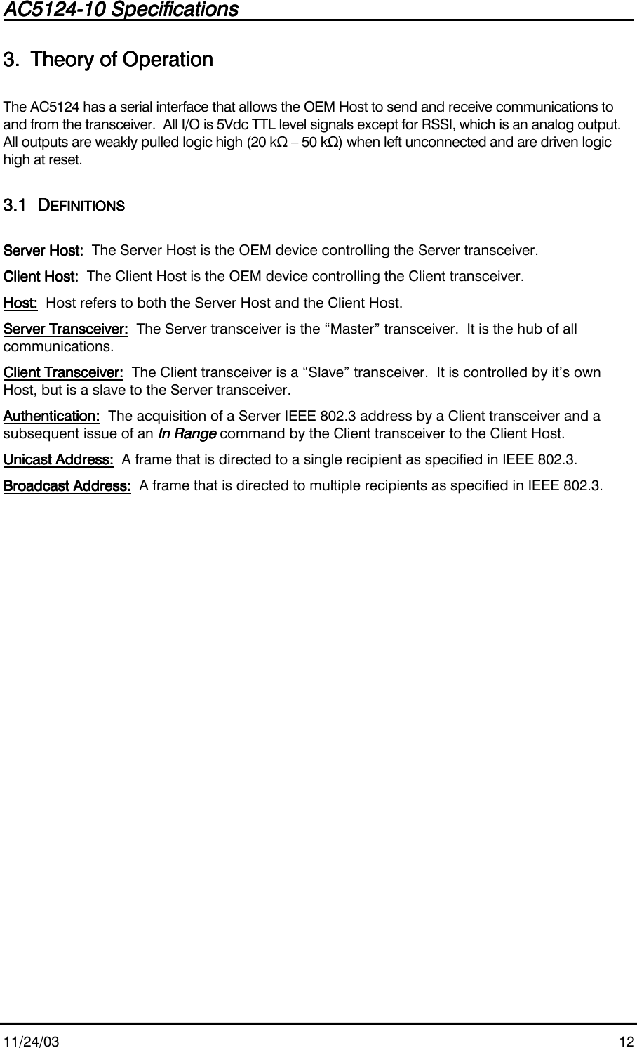 AC5124-10 SpecificationsAC5124-10 SpecificationsAC5124-10 SpecificationsAC5124-10 Specifications                                                                                                                                                                                                                                                                                                11/24/03 123.3.3.3. Theory of OperationTheory of OperationTheory of OperationTheory of OperationThe AC5124 has a serial interface that allows the OEM Host to send and receive communications toand from the transceiver.  All I/O is 5Vdc TTL level signals except for RSSI, which is an analog output.All outputs are weakly pulled logic high (20 kΩ – 50 kΩ) when left unconnected and are driven logichigh at reset.3.13.13.13.1 DDDDEFINITIONSEFINITIONSEFINITIONSEFINITIONSServer Host:Server Host:Server Host:Server Host:        The Server Host is the OEM device controlling the Server transceiver.Client Host:Client Host:Client Host:Client Host:  The Client Host is the OEM device controlling the Client transceiver.Host:Host:Host:Host:  Host refers to both the Server Host and the Client Host.Server Transceiver:Server Transceiver:Server Transceiver:Server Transceiver:        The Server transceiver is the “Master” transceiver.  It is the hub of allcommunications.Client Transceiver:Client Transceiver:Client Transceiver:Client Transceiver:  The Client transceiver is a “Slave” transceiver.  It is controlled by it’s ownHost, but is a slave to the Server transceiver.Authentication:Authentication:Authentication:Authentication:  The acquisition of a Server IEEE 802.3 address by a Client transceiver and asubsequent issue of an In RangeIn RangeIn RangeIn Range command by the Client transceiver to the Client Host.Unicast Address:Unicast Address:Unicast Address:Unicast Address:  A frame that is directed to a single recipient as specified in IEEE 802.3.Broadcast Address:Broadcast Address:Broadcast Address:Broadcast Address:  A frame that is directed to multiple recipients as specified in IEEE 802.3.