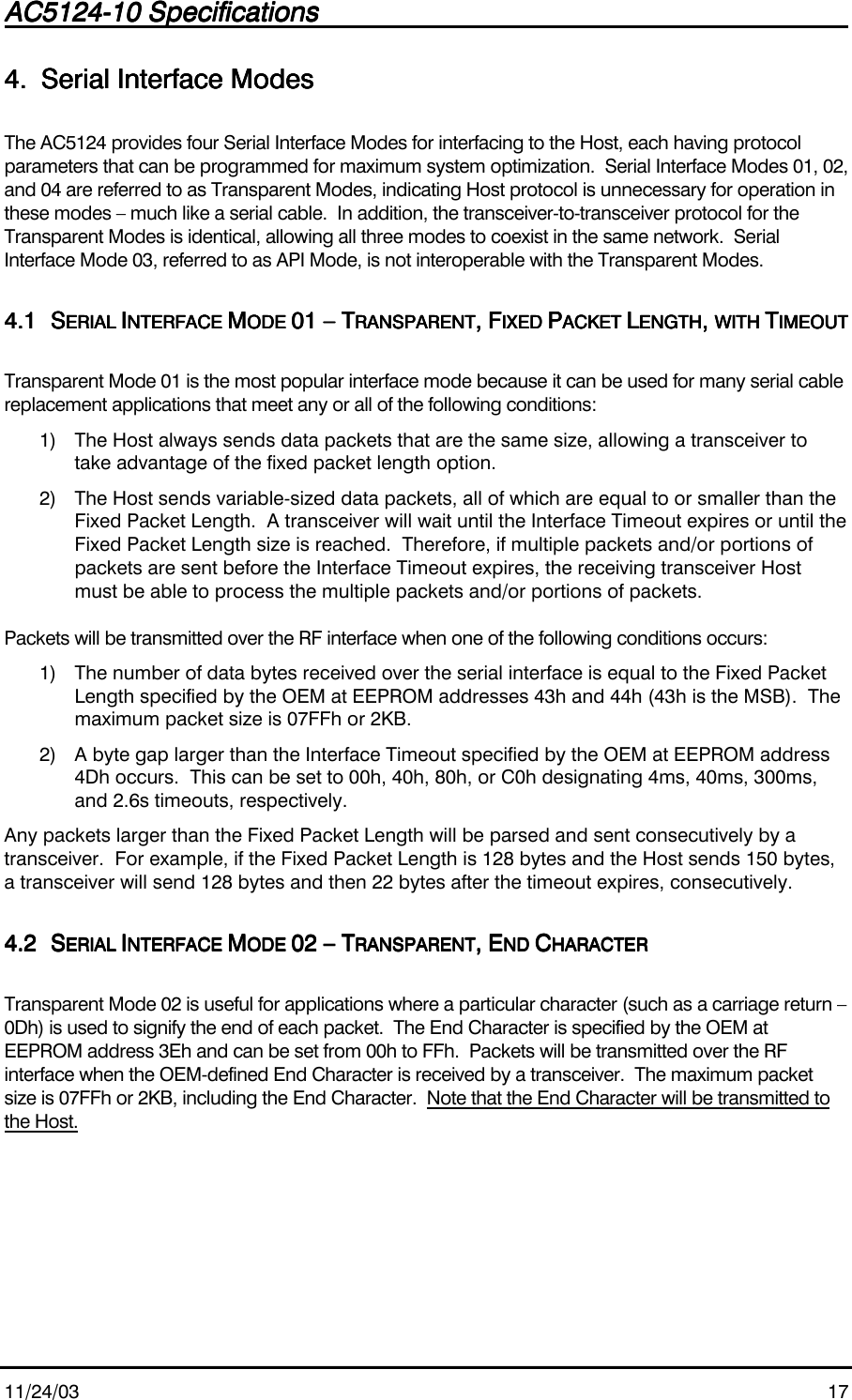AC5124-10 SpecificationsAC5124-10 SpecificationsAC5124-10 SpecificationsAC5124-10 Specifications                                                                                                                                                                                                                                                                                                11/24/03 174.4.4.4. Serial Interface ModesSerial Interface ModesSerial Interface ModesSerial Interface ModesThe AC5124 provides four Serial Interface Modes for interfacing to the Host, each having protocolparameters that can be programmed for maximum system optimization.  Serial Interface Modes 01, 02,and 04 are referred to as Transparent Modes, indicating Host protocol is unnecessary for operation inthese modes – much like a serial cable.  In addition, the transceiver-to-transceiver protocol for theTransparent Modes is identical, allowing all three modes to coexist in the same network.  SerialInterface Mode 03, referred to as API Mode, is not interoperable with the Transparent Modes.4.14.14.14.1 SSSSERIAL ERIAL ERIAL ERIAL IIIINTERFACE NTERFACE NTERFACE NTERFACE MMMMODE ODE ODE ODE 01 – T01 – T01 – T01 – TRANSPARENTRANSPARENTRANSPARENTRANSPARENT, F, F, F, FIXED IXED IXED IXED PPPPACKET ACKET ACKET ACKET LLLLENGTHENGTHENGTHENGTH, , , , WITH WITH WITH WITH TTTTIMEOUTIMEOUTIMEOUTIMEOUTTransparent Mode 01 is the most popular interface mode because it can be used for many serial cablereplacement applications that meet any or all of the following conditions:1) The Host always sends data packets that are the same size, allowing a transceiver totake advantage of the fixed packet length option.2) The Host sends variable-sized data packets, all of which are equal to or smaller than theFixed Packet Length.  A transceiver will wait until the Interface Timeout expires or until theFixed Packet Length size is reached.  Therefore, if multiple packets and/or portions ofpackets are sent before the Interface Timeout expires, the receiving transceiver Hostmust be able to process the multiple packets and/or portions of packets.Packets will be transmitted over the RF interface when one of the following conditions occurs:1) The number of data bytes received over the serial interface is equal to the Fixed PacketLength specified by the OEM at EEPROM addresses 43h and 44h (43h is the MSB).  Themaximum packet size is 07FFh or 2KB.2) A byte gap larger than the Interface Timeout specified by the OEM at EEPROM address4Dh occurs.  This can be set to 00h, 40h, 80h, or C0h designating 4ms, 40ms, 300ms,and 2.6s timeouts, respectively.Any packets larger than the Fixed Packet Length will be parsed and sent consecutively by atransceiver.  For example, if the Fixed Packet Length is 128 bytes and the Host sends 150 bytes,a transceiver will send 128 bytes and then 22 bytes after the timeout expires, consecutively.4.24.24.24.2 SSSSERIAL ERIAL ERIAL ERIAL IIIINTERFACE NTERFACE NTERFACE NTERFACE MMMMODE ODE ODE ODE 02 – T02 – T02 – T02 – TRANSPARENTRANSPARENTRANSPARENTRANSPARENT, E, E, E, END ND ND ND CCCCHARACTERHARACTERHARACTERHARACTERTransparent Mode 02 is useful for applications where a particular character (such as a carriage return –0Dh) is used to signify the end of each packet.  The End Character is specified by the OEM atEEPROM address 3Eh and can be set from 00h to FFh.  Packets will be transmitted over the RFinterface when the OEM-defined End Character is received by a transceiver.  The maximum packetsize is 07FFh or 2KB, including the End Character.  Note that the End Character will be transmitted tothe Host.
