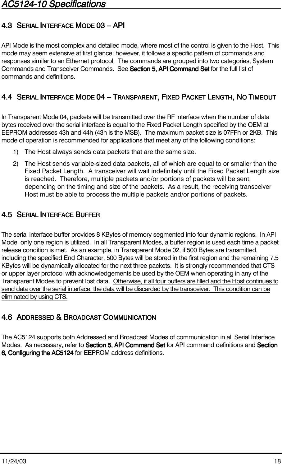 AC5124-10 SpecificationsAC5124-10 SpecificationsAC5124-10 SpecificationsAC5124-10 Specifications                                                                                                                                                                                                                                                                                                11/24/03 184.34.34.34.3 SSSSERIAL ERIAL ERIAL ERIAL IIIINTERFACE NTERFACE NTERFACE NTERFACE MMMMODE ODE ODE ODE 03 – API03 – API03 – API03 – APIAPI Mode is the most complex and detailed mode, where most of the control is given to the Host.  Thismode may seem extensive at first glance; however, it follows a specific pattern of commands andresponses similar to an Ethernet protocol.  The commands are grouped into two categories, SystemCommands and Transceiver Commands.  See Section 5, API Command SetSection 5, API Command SetSection 5, API Command SetSection 5, API Command Set for the full list ofcommands and definitions.4.44.44.44.4 SSSSERIAL ERIAL ERIAL ERIAL IIIINTERFACE NTERFACE NTERFACE NTERFACE MMMMODE ODE ODE ODE 04 – T04 – T04 – T04 – TRANSPARENTRANSPARENTRANSPARENTRANSPARENT, F, F, F, FIXED IXED IXED IXED PPPPACKET ACKET ACKET ACKET LLLLENGTHENGTHENGTHENGTH, N, N, N, NO O O O TTTTIMEOUTIMEOUTIMEOUTIMEOUTIn Transparent Mode 04, packets will be transmitted over the RF interface when the number of databytes received over the serial interface is equal to the Fixed Packet Length specified by the OEM atEEPROM addresses 43h and 44h (43h is the MSB).  The maximum packet size is 07FFh or 2KB.  Thismode of operation is recommended for applications that meet any of the following conditions:1) The Host always sends data packets that are the same size.2) The Host sends variable-sized data packets, all of which are equal to or smaller than theFixed Packet Length.  A transceiver will wait indefinitely until the Fixed Packet Length sizeis reached.  Therefore, multiple packets and/or portions of packets will be sent,depending on the timing and size of the packets.  As a result, the receiving transceiverHost must be able to process the multiple packets and/or portions of packets.4.54.54.54.5 SSSSERIAL ERIAL ERIAL ERIAL IIIINTERFACE NTERFACE NTERFACE NTERFACE BBBBUFFERUFFERUFFERUFFERThe serial interface buffer provides 8 KBytes of memory segmented into four dynamic regions.  In APIMode, only one region is utilized.  In all Transparent Modes, a buffer region is used each time a packetrelease condition is met.  As an example, in Transparent Mode 02, if 500 Bytes are transmitted,including the specified End Character, 500 Bytes will be stored in the first region and the remaining 7.5KBytes will be dynamically allocated for the next three packets.  It is strongly recommended that CTSor upper layer protocol with acknowledgements be used by the OEM when operating in any of theTransparent Modes to prevent lost data.  Otherwise, if all four buffers are filled and the Host continues tosend data over the serial interface, the data will be discarded by the transceiver.  This condition can beeliminated by using CTS.4.64.64.64.6 AAAADDRESSED DDRESSED DDRESSED DDRESSED &amp; B&amp; B&amp; B&amp; BROADCAST ROADCAST ROADCAST ROADCAST CCCCOMMUNICATIONOMMUNICATIONOMMUNICATIONOMMUNICATIONThe AC5124 supports both Addressed and Broadcast Modes of communication in all Serial InterfaceModes.  As necessary, refer to Section 5, API Command SetSection 5, API Command SetSection 5, API Command SetSection 5, API Command Set for API command definitions    and SectionSectionSectionSection6, Configuring the AC51246, Configuring the AC51246, Configuring the AC51246, Configuring the AC5124 for EEPROM address definitions.