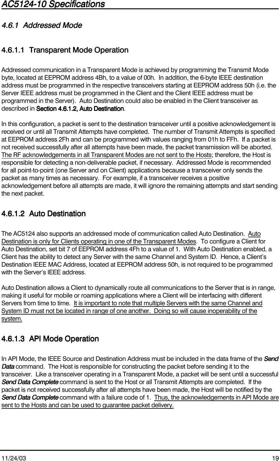 AC5124-10 SpecificationsAC5124-10 SpecificationsAC5124-10 SpecificationsAC5124-10 Specifications                                                                                                                                                                                                                                                                                                11/24/03 194.6.14.6.14.6.14.6.1 Addressed ModeAddressed ModeAddressed ModeAddressed Mode4.6.1.14.6.1.14.6.1.14.6.1.1 Transparent Mode OperationTransparent Mode OperationTransparent Mode OperationTransparent Mode OperationAddressed communication in a Transparent Mode is achieved by programming the Transmit Modebyte, located at EEPROM address 4Bh, to a value of 00h.  In addition, the 6-byte IEEE destinationaddress must be programmed in the respective transceivers starting at EEPROM address 50h (i.e. theServer IEEE address must be programmed in the Client and the Client IEEE address must beprogrammed in the Server).  Auto Destination could also be enabled in the Client transceiver asdescribed in Section 4.6.1.2, Auto DestinationSection 4.6.1.2, Auto DestinationSection 4.6.1.2, Auto DestinationSection 4.6.1.2, Auto Destination.In this configuration, a packet is sent to the destination transceiver until a positive acknowledgement isreceived or until all Transmit Attempts have completed.  The number of Transmit Attempts is specifiedat EEPROM address 2Fh and can be programmed with values ranging from 01h to FFh.  If a packet isnot received successfully after all attempts have been made, the packet transmission will be aborted.The RF acknowledgements in all Transparent Modes are not sent to the Hosts; therefore, the Host isresponsible for detecting a non-deliverable packet, if necessary.  Addressed Mode is recommendedfor all point-to-point (one Server and on Client) applications because a transceiver only sends thepacket as many times as necessary.  For example, if a transceiver receives a positiveacknowledgement before all attempts are made, it will ignore the remaining attempts and start sendingthe next packet.4.6.1.24.6.1.24.6.1.24.6.1.2 Auto DestinationAuto DestinationAuto DestinationAuto DestinationThe AC5124 also supports an addressed mode of communication called Auto Destination.  AutoDestination is only for Clients operating in one of the Transparent Modes.  To configure a Client forAuto Destination, set bit 7 of EEPROM address 4Fh to a value of 1.  With Auto Destination enabled, aClient has the ability to detect any Server with the same Channel and System ID.  Hence, a Client’sDestination IEEE MAC Address, located at EEPROM address 50h, is not required to be programmedwith the Server’s IEEE address.Auto Destination allows a Client to dynamically route all communications to the Server that is in range,making it useful for mobile or roaming applications where a Client will be interfacing with differentServers from time to time.  It is important to note that multiple Servers with the same Channel andSystem ID must not be located in range of one another.  Doing so will cause inoperability of thesystem.4.6.1.34.6.1.34.6.1.34.6.1.3 API Mode OperationAPI Mode OperationAPI Mode OperationAPI Mode OperationIn API Mode, the IEEE Source and Destination Address must be included in the data frame of the SendSendSendSendData Data Data Data command.  The Host is responsible for constructing the packet before sending it to thetransceiver.  Like a transceiver operating in a Transparent Mode, a packet will be sent until a successfulSend Data CompleteSend Data CompleteSend Data CompleteSend Data Complete command is sent to the Host or all Transmit Attempts are completed.  If thepacket is not received successfully after all attempts have been made, the Host will be notified by theSend Data CompleteSend Data CompleteSend Data CompleteSend Data Complete command with a failure code of 1.  Thus, the acknowledgements in API Mode aresent to the Hosts and can be used to guarantee packet delivery.