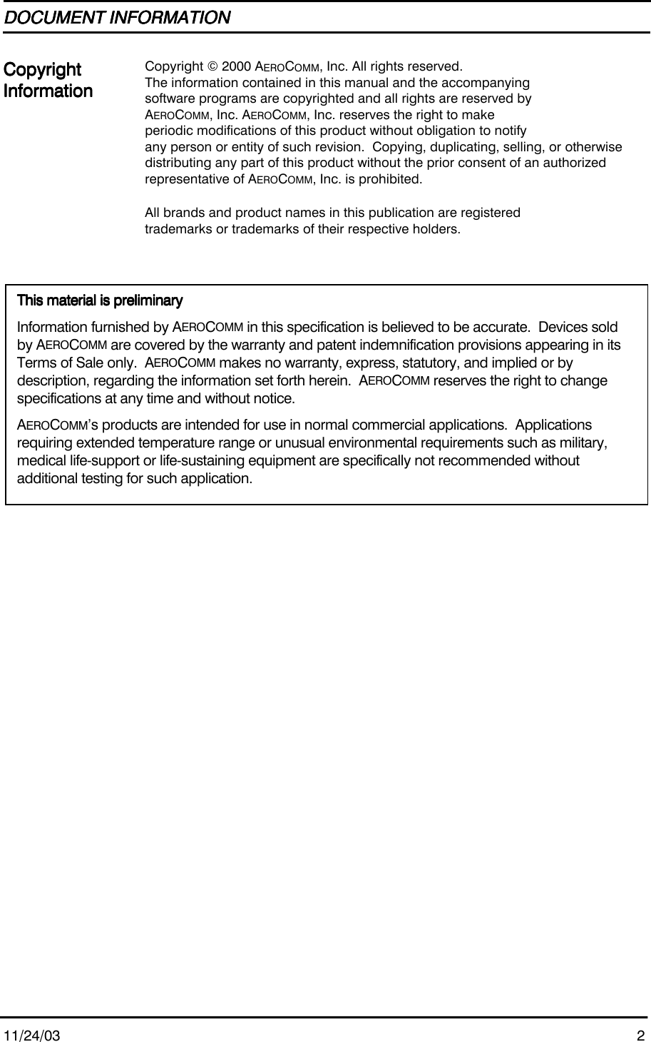 11/24/03 2DOCUMENT INFORMATIONDOCUMENT INFORMATIONDOCUMENT INFORMATIONDOCUMENT INFORMATIONCopyrightCopyrightCopyrightCopyrightInformationInformationInformationInformationCopyright © 2000 AEROCOMM, Inc. All rights reserved.The information contained in this manual and the accompanyingsoftware programs are copyrighted and all rights are reserved byAEROCOMM, Inc. AEROCOMM, Inc. reserves the right to makeperiodic modifications of this product without obligation to notifyany person or entity of such revision.  Copying, duplicating, selling, or otherwisedistributing any part of this product without the prior consent of an authorizedrepresentative of AEROCOMM, Inc. is prohibited.All brands and product names in this publication are registeredtrademarks or trademarks of their respective holders.This material is preliminaryThis material is preliminaryThis material is preliminaryThis material is preliminaryInformation furnished by AEROCOMM in this specification is believed to be accurate.  Devices soldby AEROCOMM are covered by the warranty and patent indemnification provisions appearing in itsTerms of Sale only.  AEROCOMM makes no warranty, express, statutory, and implied or bydescription, regarding the information set forth herein.  AEROCOMM reserves the right to changespecifications at any time and without notice.AEROCOMM’s products are intended for use in normal commercial applications.  Applicationsrequiring extended temperature range or unusual environmental requirements such as military,medical life-support or life-sustaining equipment are specifically not recommended withoutadditional testing for such application.