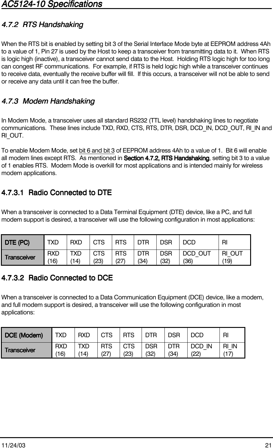 AC5124-10 SpecificationsAC5124-10 SpecificationsAC5124-10 SpecificationsAC5124-10 Specifications                                                                                                                                                                                                                                                                                                11/24/03 214.7.24.7.24.7.24.7.2 RTS HandshakingRTS HandshakingRTS HandshakingRTS HandshakingWhen the RTS bit is enabled by setting bit 3 of the Serial Interface Mode byte at EEPROM address 4Ahto a value of 1, Pin 27 is used by the Host to keep a transceiver from transmitting data to it.  When RTSis logic high (inactive), a transceiver cannot send data to the Host.  Holding RTS logic high for too longcan congest RF communications.  For example, if RTS is held logic high while a transceiver continuesto receive data, eventually the receive buffer will fill.  If this occurs, a transceiver will not be able to sendor receive any data until it can free the buffer.4.7.34.7.34.7.34.7.3 Modem HandshakingModem HandshakingModem HandshakingModem HandshakingIn Modem Mode, a transceiver uses all standard RS232 (TTL level) handshaking lines to negotiatecommunications.  These lines include TXD, RXD, CTS, RTS, DTR, DSR, DCD_IN, DCD_OUT, RI_IN andRI_OUT.To enable Modem Mode, set bit 6 and bit 3 of EEPROM address 4Ah to a value of 1.  Bit 6 will enableall modem lines except RTS.  As mentioned in Section 4.7.2, RTS HandshakingSection 4.7.2, RTS HandshakingSection 4.7.2, RTS HandshakingSection 4.7.2, RTS Handshaking, setting bit 3 to a valueof 1 enables RTS.  Modem Mode is overkill for most applications and is intended mainly for wirelessmodem applications.4.7.3.14.7.3.14.7.3.14.7.3.1 Radio Connected to DTERadio Connected to DTERadio Connected to DTERadio Connected to DTEWhen a transceiver is connected to a Data Terminal Equipment (DTE) device, like a PC, and fullmodem support is desired, a transceiver will use the following configuration in most applications:DTE (PC)DTE (PC)DTE (PC)DTE (PC) TXD RXD CTS RTS DTR DSR DCD RITransceiverTransceiverTransceiverTransceiver RXD(16)TXD(14)CTS(23)RTS(27)DTR(34)DSR(32)DCD_OUT(36)RI_OUT(19)4.7.3.24.7.3.24.7.3.24.7.3.2 Radio Connected to DCERadio Connected to DCERadio Connected to DCERadio Connected to DCEWhen a transceiver is connected to a Data Communication Equipment (DCE) device, like a modem,and full modem support is desired, a transceiver will use the following configuration in mostapplications:DCE (Modem)DCE (Modem)DCE (Modem)DCE (Modem) TXD RXD CTS RTS DTR DSR DCD RITransceiverTransceiverTransceiverTransceiver RXD(16)TXD(14)RTS(27)CTS(23)DSR(32)DTR(34)DCD_IN(22)RI_IN(17)