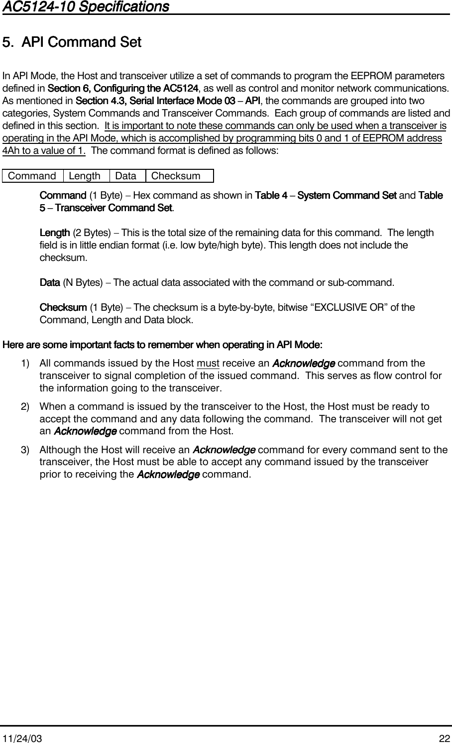 AC5124-10 SpecificationsAC5124-10 SpecificationsAC5124-10 SpecificationsAC5124-10 Specifications                                                                                                                                                                                                                                                                                                11/24/03 225.5.5.5. API Command SetAPI Command SetAPI Command SetAPI Command SetIn API Mode, the Host and transceiver utilize a set of commands to program the EEPROM parametersdefined in Section 6, Configuring the AC5124Section 6, Configuring the AC5124Section 6, Configuring the AC5124Section 6, Configuring the AC5124, as well as control and monitor network communications.As mentioned in Section 4.3, Serial Interface Mode 03 – APISection 4.3, Serial Interface Mode 03 – APISection 4.3, Serial Interface Mode 03 – APISection 4.3, Serial Interface Mode 03 – API, the commands are grouped into twocategories, System Commands and Transceiver Commands.  Each group of commands are listed anddefined in this section.  It is important to note these commands can only be used when a transceiver isoperating in the API Mode, which is accomplished by programming bits 0 and 1 of EEPROM address4Ah to a value of 1.  The command format is defined as follows:Command Length Data ChecksumCommandCommandCommandCommand (1 Byte) – Hex command as shown in Table 4 – System Command SetTable 4 – System Command SetTable 4 – System Command SetTable 4 – System Command Set and TableTableTableTable5 – Transceiver Command Set5 – Transceiver Command Set5 – Transceiver Command Set5 – Transceiver Command Set.LengthLengthLengthLength (2 Bytes) – This is the total size of the remaining data for this command.  The lengthfield is in little endian format (i.e. low byte/high byte). This length does not include thechecksum.DataDataDataData (N Bytes) – The actual data associated with the command or sub-command.ChecksumChecksumChecksumChecksum (1 Byte) – The checksum is a byte-by-byte, bitwise “EXCLUSIVE OR” of theCommand, Length and Data block.Here are some important facts to remember when operating in API Mode:Here are some important facts to remember when operating in API Mode:Here are some important facts to remember when operating in API Mode:Here are some important facts to remember when operating in API Mode:1) All commands issued by the Host must receive an AcknowledgeAcknowledgeAcknowledgeAcknowledge command from thetransceiver to signal completion of the issued command.  This serves as flow control forthe information going to the transceiver.2) When a command is issued by the transceiver to the Host, the Host must be ready toaccept the command and any data following the command.  The transceiver will not getan AcknowledgeAcknowledgeAcknowledgeAcknowledge command from the Host.3) Although the Host will receive an AcknowledgeAcknowledgeAcknowledgeAcknowledge command for every command sent to thetransceiver, the Host must be able to accept any command issued by the transceiverprior to receiving the AcknowledgeAcknowledgeAcknowledgeAcknowledge command.