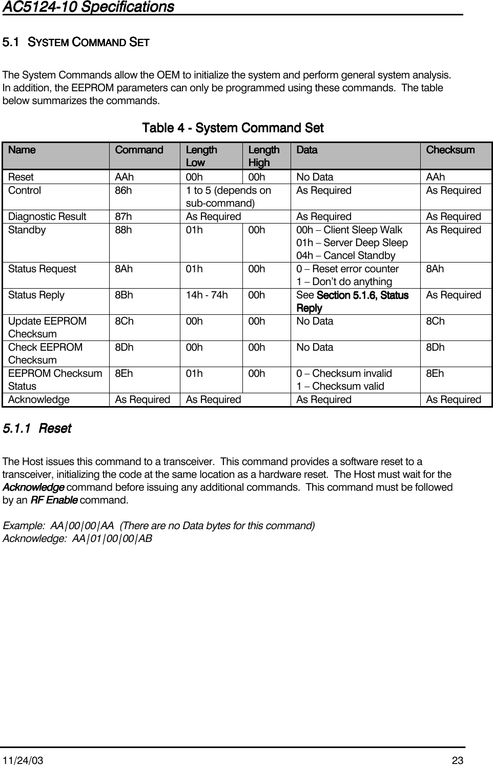 AC5124-10 SpecificationsAC5124-10 SpecificationsAC5124-10 SpecificationsAC5124-10 Specifications                                                                                                                                                                                                                                                                                                11/24/03 235.15.15.15.1 SSSSYSTEM YSTEM YSTEM YSTEM CCCCOMMAND OMMAND OMMAND OMMAND SSSSETETETETThe System Commands allow the OEM to initialize the system and perform general system analysis.In addition, the EEPROM parameters can only be programmed using these commands.  The tablebelow summarizes the commands.Table Table Table Table 4444 - System Command Set - System Command Set - System Command Set - System Command SetNameNameNameName CommandCommandCommandCommand LengthLengthLengthLengthLowLowLowLowLengthLengthLengthLengthHighHighHighHighDataDataDataData ChecksumChecksumChecksumChecksumReset AAh 00h 00h No Data AAhControl 86h 1 to 5 (depends onsub-command)As Required As RequiredDiagnostic Result 87h As Required As Required As RequiredStandby 88h 01h 00h 00h – Client Sleep Walk01h – Server Deep Sleep04h – Cancel StandbyAs RequiredStatus Request 8Ah 01h 00h 0 – Reset error counter1 – Don’t do anything8AhStatus Reply 8Bh 14h - 74h 00h See Section 5.1.6, StatusSection 5.1.6, StatusSection 5.1.6, StatusSection 5.1.6, StatusReplyReplyReplyReplyAs RequiredUpdate EEPROMChecksum8Ch 00h 00h No Data 8ChCheck EEPROMChecksum8Dh 00h 00h No Data 8DhEEPROM ChecksumStatus8Eh 01h 00h 0 – Checksum invalid1 – Checksum valid8EhAcknowledge As Required As Required As Required As Required5.1.15.1.15.1.15.1.1 ResetResetResetResetThe Host issues this command to a transceiver.  This command provides a software reset to atransceiver, initializing the code at the same location as a hardware reset.  The Host must wait for theAcknowledgeAcknowledgeAcknowledgeAcknowledge command before issuing any additional commands.  This command must be followedby an RF EnableRF EnableRF EnableRF Enable command.Example:  AA|00|00|AA  (There are no Data bytes for this command)Acknowledge:  AA|01|00|00|AB
