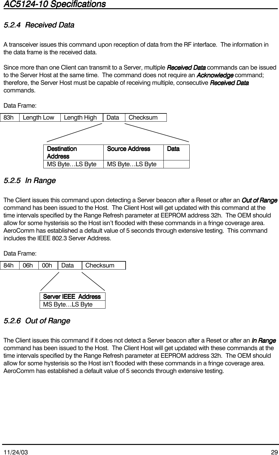 AC5124-10 SpecificationsAC5124-10 SpecificationsAC5124-10 SpecificationsAC5124-10 Specifications                                                                                                                                                                                                                                                                                                11/24/03 295.2.45.2.45.2.45.2.4 Received DataReceived DataReceived DataReceived DataA transceiver issues this command upon reception of data from the RF interface.  The information inthe data frame is the received data.Since more than one Client can transmit to a Server, multiple Received Data Received Data Received Data Received Data commands can be issuedto the Server Host at the same time.  The command does not require an AcknowledgeAcknowledgeAcknowledgeAcknowledge command;therefore, the Server Host must be capable of receiving multiple, consecutive Received DataReceived DataReceived DataReceived Datacommands.Data Frame:83h Length Low Length High Data ChecksumDestinationDestinationDestinationDestinationAddressAddressAddressAddressSource AddressSource AddressSource AddressSource Address DataDataDataDataMS Byte…LS Byte MS Byte…LS Byte5.2.55.2.55.2.55.2.5 In RangeIn RangeIn RangeIn RangeThe Client issues this command upon detecting a Server beacon after a Reset or after an Out of RangeOut of RangeOut of RangeOut of Rangecommand has been issued to the Host.  The Client Host will get updated with this command at thetime intervals specified by the Range Refresh parameter at EEPROM address 32h.  The OEM shouldallow for some hysterisis so the Host isn’t flooded with these commands in a fringe coverage area.AeroComm has established a default value of 5 seconds through extensive testing.  This commandincludes the IEEE 802.3 Server Address.Data Frame:84h 06h 00h Data ChecksumServer IEEE  AddressServer IEEE  AddressServer IEEE  AddressServer IEEE  AddressMS Byte…LS Byte5.2.65.2.65.2.65.2.6 Out of RangeOut of RangeOut of RangeOut of RangeThe Client issues this command if it does not detect a Server beacon after a Reset or after an In RangeIn RangeIn RangeIn Rangecommand has been issued to the Host.  The Client Host will get updated with these commands at thetime intervals specified by the Range Refresh parameter at EEPROM address 32h.  The OEM shouldallow for some hysterisis so the Host isn’t flooded with these commands in a fringe coverage area.AeroComm has established a default value of 5 seconds through extensive testing.