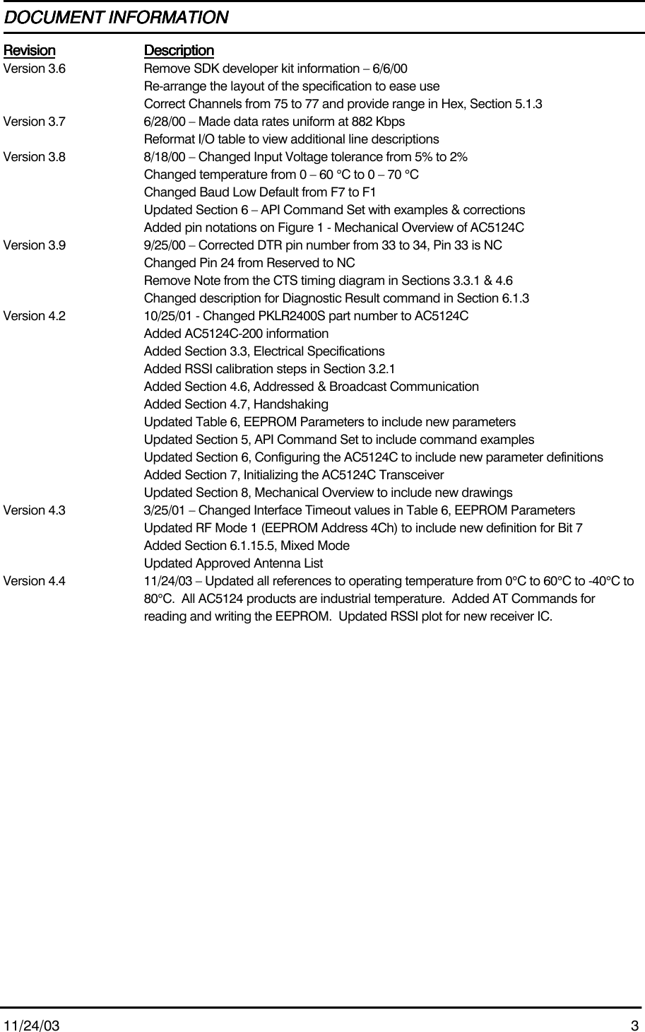 11/24/03 3DOCUMENT INFORMATIONDOCUMENT INFORMATIONDOCUMENT INFORMATIONDOCUMENT INFORMATIONRevisionRevisionRevisionRevision DescriptionDescriptionDescriptionDescriptionVersion 3.6 Remove SDK developer kit information – 6/6/00Re-arrange the layout of the specification to ease useCorrect Channels from 75 to 77 and provide range in Hex, Section 5.1.3Version 3.7 6/28/00 – Made data rates uniform at 882 KbpsReformat I/O table to view additional line descriptionsVersion 3.8 8/18/00 – Changed Input Voltage tolerance from 5% to 2%Changed temperature from 0 – 60 °C to 0 – 70 °CChanged Baud Low Default from F7 to F1Updated Section 6 – API Command Set with examples &amp; correctionsAdded pin notations on Figure 1 - Mechanical Overview of AC5124CVersion 3.9 9/25/00 – Corrected DTR pin number from 33 to 34, Pin 33 is NCChanged Pin 24 from Reserved to NCRemove Note from the CTS timing diagram in Sections 3.3.1 &amp; 4.6Changed description for Diagnostic Result command in Section 6.1.3Version 4.2 10/25/01 - Changed PKLR2400S part number to AC5124CAdded AC5124C-200 informationAdded Section 3.3, Electrical SpecificationsAdded RSSI calibration steps in Section 3.2.1Added Section 4.6, Addressed &amp; Broadcast CommunicationAdded Section 4.7, HandshakingUpdated Table 6, EEPROM Parameters to include new parametersUpdated Section 5, API Command Set to include command examplesUpdated Section 6, Configuring the AC5124C to include new parameter definitionsAdded Section 7, Initializing the AC5124C TransceiverUpdated Section 8, Mechanical Overview to include new drawingsVersion 4.3 3/25/01 – Changed Interface Timeout values in Table 6, EEPROM ParametersUpdated RF Mode 1 (EEPROM Address 4Ch) to include new definition for Bit 7Added Section 6.1.15.5, Mixed ModeUpdated Approved Antenna ListVersion 4.4 11/24/03 – Updated all references to operating temperature from 0°C to 60°C to -40°C to80°C.  All AC5124 products are industrial temperature.  Added AT Commands forreading and writing the EEPROM.  Updated RSSI plot for new receiver IC.