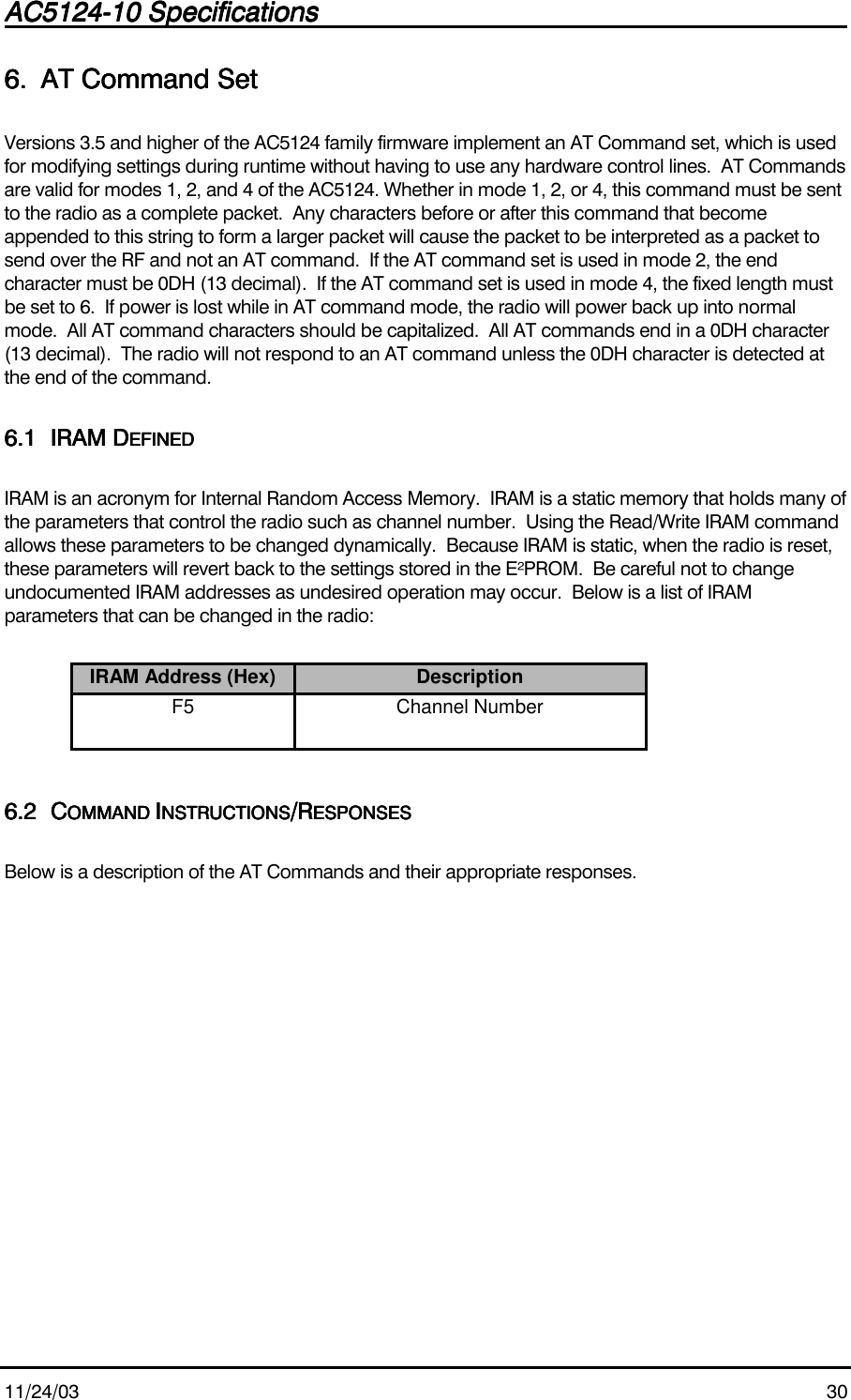 AC5124-10 SpecificationsAC5124-10 SpecificationsAC5124-10 SpecificationsAC5124-10 Specifications                                                                                                                                                                                                                                                                                                11/24/03 306.6.6.6. AT Command SetAT Command SetAT Command SetAT Command SetVersions 3.5 and higher of the AC5124 family firmware implement an AT Command set, which is usedfor modifying settings during runtime without having to use any hardware control lines.  AT Commandsare valid for modes 1, 2, and 4 of the AC5124. Whether in mode 1, 2, or 4, this command must be sentto the radio as a complete packet.  Any characters before or after this command that becomeappended to this string to form a larger packet will cause the packet to be interpreted as a packet tosend over the RF and not an AT command.  If the AT command set is used in mode 2, the endcharacter must be 0DH (13 decimal).  If the AT command set is used in mode 4, the fixed length mustbe set to 6.  If power is lost while in AT command mode, the radio will power back up into normalmode.  All AT command characters should be capitalized.  All AT commands end in a 0DH character(13 decimal).  The radio will not respond to an AT command unless the 0DH character is detected atthe end of the command.6.16.16.16.1 IRAM DIRAM DIRAM DIRAM DEFINEDEFINEDEFINEDEFINEDIRAM is an acronym for Internal Random Access Memory.  IRAM is a static memory that holds many ofthe parameters that control the radio such as channel number.  Using the Read/Write IRAM commandallows these parameters to be changed dynamically.  Because IRAM is static, when the radio is reset,these parameters will revert back to the settings stored in the E²PROM.  Be careful not to changeundocumented IRAM addresses as undesired operation may occur.  Below is a list of IRAMparameters that can be changed in the radio:IRAM Address (Hex) DescriptionF5 Channel Number6.26.26.26.2 CCCCOMMAND OMMAND OMMAND OMMAND IIIINSTRUCTIONSNSTRUCTIONSNSTRUCTIONSNSTRUCTIONS/R/R/R/RESPONSESESPONSESESPONSESESPONSESBelow is a description of the AT Commands and their appropriate responses.