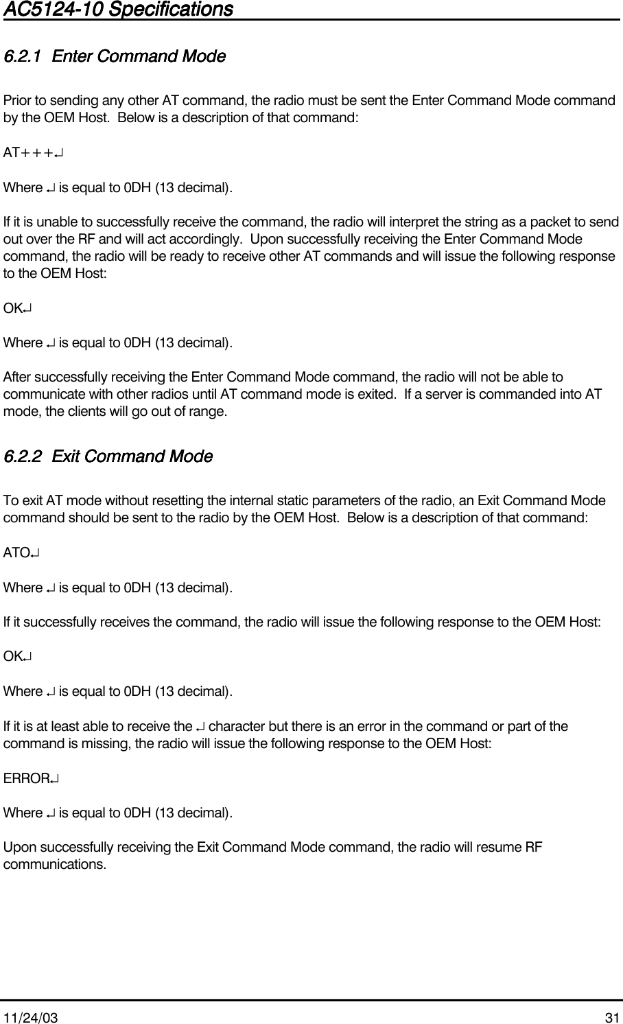 AC5124-10 SpecificationsAC5124-10 SpecificationsAC5124-10 SpecificationsAC5124-10 Specifications                                                                                                                                                                                                                                                                                                11/24/03 316.2.16.2.16.2.16.2.1 Enter Command ModeEnter Command ModeEnter Command ModeEnter Command ModePrior to sending any other AT command, the radio must be sent the Enter Command Mode commandby the OEM Host.  Below is a description of that command:AT+++↵Where ↵ is equal to 0DH (13 decimal).If it is unable to successfully receive the command, the radio will interpret the string as a packet to sendout over the RF and will act accordingly.  Upon successfully receiving the Enter Command Modecommand, the radio will be ready to receive other AT commands and will issue the following responseto the OEM Host:OK↵Where ↵ is equal to 0DH (13 decimal).After successfully receiving the Enter Command Mode command, the radio will not be able tocommunicate with other radios until AT command mode is exited.  If a server is commanded into ATmode, the clients will go out of range.6.2.26.2.26.2.26.2.2 Exit Command ModeExit Command ModeExit Command ModeExit Command ModeTo exit AT mode without resetting the internal static parameters of the radio, an Exit Command Modecommand should be sent to the radio by the OEM Host.  Below is a description of that command:ATO↵Where ↵ is equal to 0DH (13 decimal).If it successfully receives the command, the radio will issue the following response to the OEM Host:OK↵Where ↵ is equal to 0DH (13 decimal).If it is at least able to receive the ↵ character but there is an error in the command or part of thecommand is missing, the radio will issue the following response to the OEM Host:ERROR↵Where ↵ is equal to 0DH (13 decimal).Upon successfully receiving the Exit Command Mode command, the radio will resume RFcommunications.