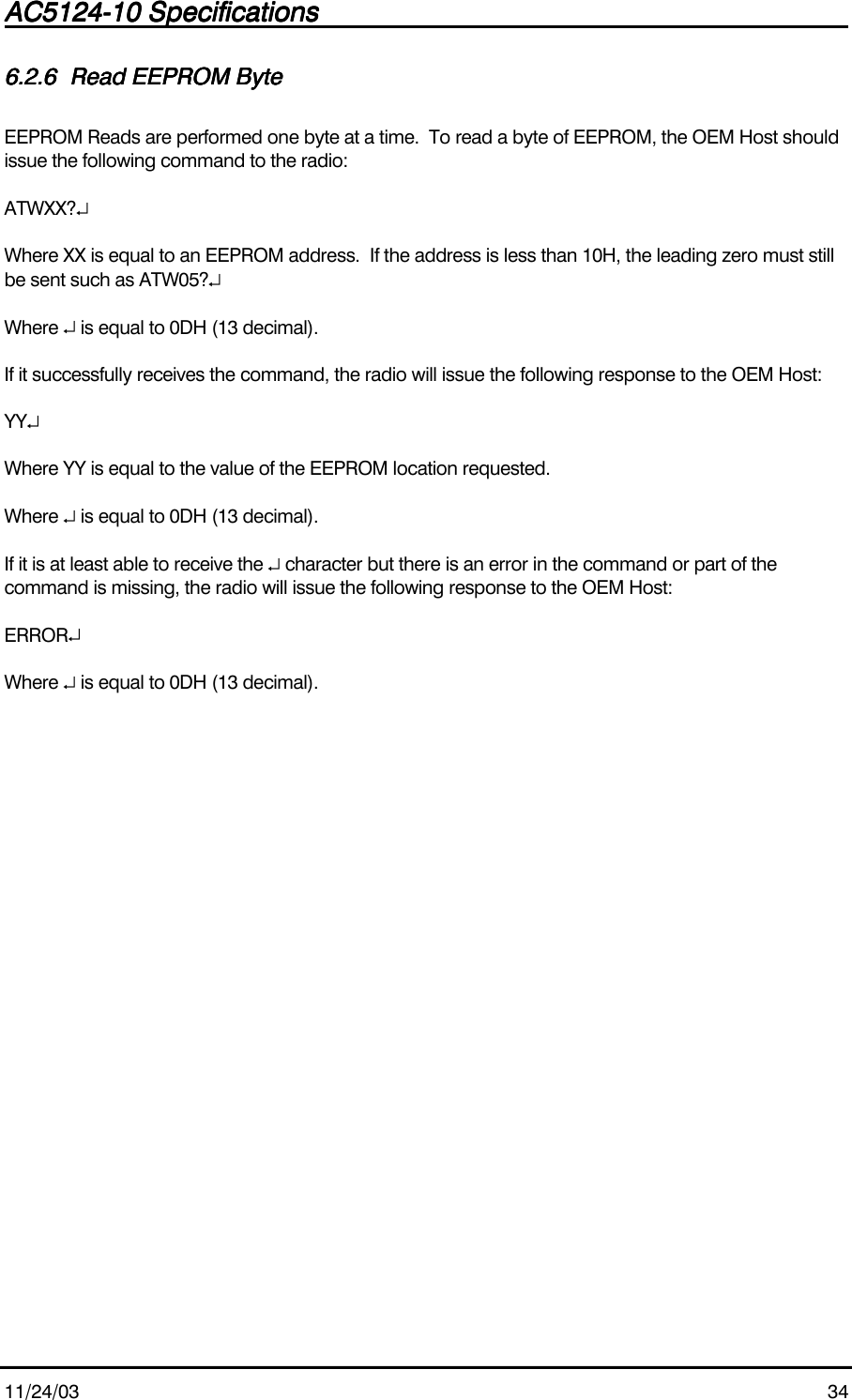 AC5124-10 SpecificationsAC5124-10 SpecificationsAC5124-10 SpecificationsAC5124-10 Specifications                                                                                                                                                                                                                                                                                                11/24/03 346.2.66.2.66.2.66.2.6 Read EEPROM ByteRead EEPROM ByteRead EEPROM ByteRead EEPROM ByteEEPROM Reads are performed one byte at a time.  To read a byte of EEPROM, the OEM Host shouldissue the following command to the radio:ATWXX?↵Where XX is equal to an EEPROM address.  If the address is less than 10H, the leading zero must stillbe sent such as ATW05?↵Where ↵ is equal to 0DH (13 decimal).If it successfully receives the command, the radio will issue the following response to the OEM Host:YY↵Where YY is equal to the value of the EEPROM location requested.Where ↵ is equal to 0DH (13 decimal).If it is at least able to receive the ↵ character but there is an error in the command or part of thecommand is missing, the radio will issue the following response to the OEM Host:ERROR↵Where ↵ is equal to 0DH (13 decimal).