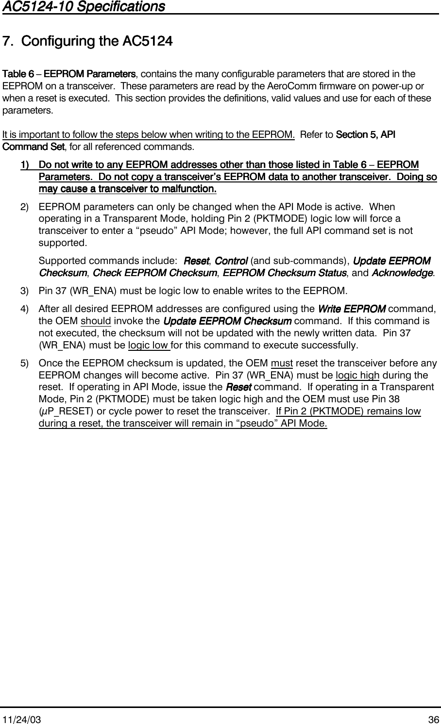 AC5124-10 SpecificationsAC5124-10 SpecificationsAC5124-10 SpecificationsAC5124-10 Specifications                                                                                                                                                                                                                                                                                                11/24/03 367.7.7.7. Configuring the AC5124Configuring the AC5124Configuring the AC5124Configuring the AC5124Table 6 – EEPROM ParametersTable 6 – EEPROM ParametersTable 6 – EEPROM ParametersTable 6 – EEPROM Parameters, contains the many configurable parameters that are stored in theEEPROM on a transceiver.  These parameters are read by the AeroComm firmware on power-up orwhen a reset is executed.  This section provides the definitions, valid values and use for each of theseparameters.It is important to follow the steps below when writing to the EEPROM.  Refer to Section 5, APISection 5, APISection 5, APISection 5, APICommand SetCommand SetCommand SetCommand Set, for all referenced commands.1)1)1)1) Do not write to any EEPROM addresses other than those listed in Table 6 – EEPROMDo not write to any EEPROM addresses other than those listed in Table 6 – EEPROMDo not write to any EEPROM addresses other than those listed in Table 6 – EEPROMDo not write to any EEPROM addresses other than those listed in Table 6 – EEPROMParameters.  Do not copy a transceiver’s EEPROM data to another transceiver.  Doing soParameters.  Do not copy a transceiver’s EEPROM data to another transceiver.  Doing soParameters.  Do not copy a transceiver’s EEPROM data to another transceiver.  Doing soParameters.  Do not copy a transceiver’s EEPROM data to another transceiver.  Doing somay cause a transceiver to malfunction.may cause a transceiver to malfunction.may cause a transceiver to malfunction.may cause a transceiver to malfunction.2) EEPROM parameters can only be changed when the API Mode is active.  Whenoperating in a Transparent Mode, holding Pin 2 (PKTMODE) logic low will force atransceiver to enter a “pseudo” API Mode; however, the full API command set is notsupported.Supported commands include:  ResetResetResetReset, ControlControlControlControl (and sub-commands), Update EEPROMUpdate EEPROMUpdate EEPROMUpdate EEPROMChecksumChecksumChecksumChecksum, Check EEPROM ChecksumCheck EEPROM ChecksumCheck EEPROM ChecksumCheck EEPROM Checksum, EEPROM Checksum StatusEEPROM Checksum StatusEEPROM Checksum StatusEEPROM Checksum Status, and AcknowledgeAcknowledgeAcknowledgeAcknowledge.3) Pin 37 (WR_ENA) must be logic low to enable writes to the EEPROM.4) After all desired EEPROM addresses are configured using the Write EEPROMWrite EEPROMWrite EEPROMWrite EEPROM command,the OEM should invoke the Update EEPROM ChecksumUpdate EEPROM ChecksumUpdate EEPROM ChecksumUpdate EEPROM Checksum command.  If this command isnot executed, the checksum will not be updated with the newly written data.  Pin 37(WR_ENA) must be logic low for this command to execute successfully.5) Once the EEPROM checksum is updated, the OEM must reset the transceiver before anyEEPROM changes will become active.  Pin 37 (WR_ENA) must be logic high during thereset.  If operating in API Mode, issue the ResetResetResetReset command.  If operating in a TransparentMode, Pin 2 (PKTMODE) must be taken logic high and the OEM must use Pin 38(µP_RESET) or cycle power to reset the transceiver.  If Pin 2 (PKTMODE) remains lowduring a reset, the transceiver will remain in “pseudo” API Mode.