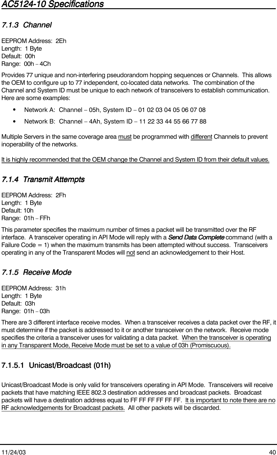 AC5124-10 SpecificationsAC5124-10 SpecificationsAC5124-10 SpecificationsAC5124-10 Specifications                                                                                                                                                                                                                                                                                                11/24/03 407.1.37.1.37.1.37.1.3 ChannelChannelChannelChannelEEPROM Address:  2EhLength:  1 ByteDefault:  00hRange:  00h – 4ChProvides 77 unique and non-interfering pseudorandom hopping sequences or Channels.  This allowsthe OEM to configure up to 77 independent, co-located data networks.  The combination of theChannel and System ID must be unique to each network of transceivers to establish communication.Here are some examples:• Network A:  Channel – 05h, System ID – 01 02 03 04 05 06 07 08• Network B:  Channel – 4Ah, System ID – 11 22 33 44 55 66 77 88Multiple Servers in the same coverage area must be programmed with different Channels to preventinoperability of the networks.It is highly recommended that the OEM change the Channel and System ID from their default values.7.1.47.1.47.1.47.1.4 Transmit AttemptsTransmit AttemptsTransmit AttemptsTransmit AttemptsEEPROM Address:  2FhLength:  1 ByteDefault: 10hRange:  01h – FFhThis parameter specifies the maximum number of times a packet will be transmitted over the RFinterface.  A transceiver operating in API Mode will reply with a Send Data CompleteSend Data CompleteSend Data CompleteSend Data Complete command (with aFailure Code = 1) when the maximum transmits has been attempted without success.  Transceiversoperating in any of the Transparent Modes will not send an acknowledgement to their Host.7.1.57.1.57.1.57.1.5 Receive ModeReceive ModeReceive ModeReceive ModeEEPROM Address:  31hLength:  1 ByteDefault:  03hRange:  01h – 03hThere are 3 different interface receive modes.  When a transceiver receives a data packet over the RF, itmust determine if the packet is addressed to it or another transceiver on the network.  Receive modespecifies the criteria a transceiver uses for validating a data packet.  When the transceiver is operatingin any Transparent Mode, Receive Mode must be set to a value of 03h (Promiscuous).7.1.5.17.1.5.17.1.5.17.1.5.1 Unicast/Broadcast (01h)Unicast/Broadcast (01h)Unicast/Broadcast (01h)Unicast/Broadcast (01h)Unicast/Broadcast Mode is only valid for transceivers operating in API Mode.  Transceivers will receivepackets that have matching IEEE 802.3 destination addresses and broadcast packets.  Broadcastpackets will have a destination address equal to FF FF FF FF FF FF.  It is important to note there are noRF acknowledgements for Broadcast packets.  All other packets will be discarded.