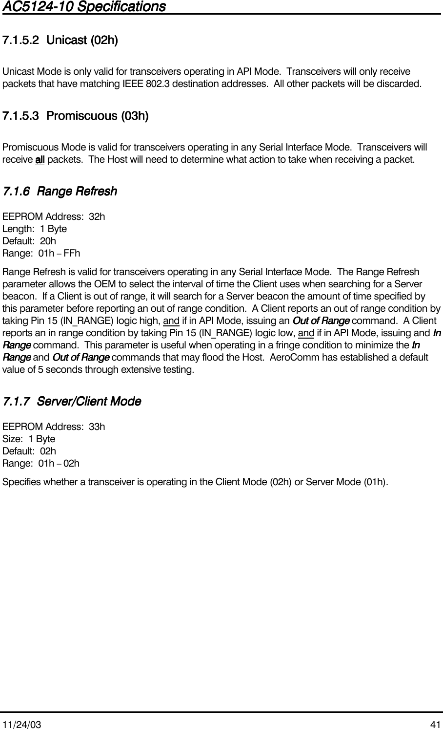 AC5124-10 SpecificationsAC5124-10 SpecificationsAC5124-10 SpecificationsAC5124-10 Specifications                                                                                                                                                                                                                                                                                                11/24/03 417.1.5.27.1.5.27.1.5.27.1.5.2 Unicast (02h)Unicast (02h)Unicast (02h)Unicast (02h)Unicast Mode is only valid for transceivers operating in API Mode.  Transceivers will only receivepackets that have matching IEEE 802.3 destination addresses.  All other packets will be discarded.7.1.5.37.1.5.37.1.5.37.1.5.3 Promiscuous (03h)Promiscuous (03h)Promiscuous (03h)Promiscuous (03h)Promiscuous Mode is valid for transceivers operating in any Serial Interface Mode.  Transceivers willreceive allallallall packets.  The Host will need to determine what action to take when receiving a packet.7.1.67.1.67.1.67.1.6 Range RefreshRange RefreshRange RefreshRange RefreshEEPROM Address:  32hLength:  1 ByteDefault:  20hRange:  01h – FFhRange Refresh is valid for transceivers operating in any Serial Interface Mode.  The Range Refreshparameter allows the OEM to select the interval of time the Client uses when searching for a Serverbeacon.  If a Client is out of range, it will search for a Server beacon the amount of time specified bythis parameter before reporting an out of range condition.  A Client reports an out of range condition bytaking Pin 15 (IN_RANGE) logic high, and if in API Mode, issuing an Out of RangeOut of RangeOut of RangeOut of Range command.  A Clientreports an in range condition by taking Pin 15 (IN_RANGE) logic low, and if in API Mode, issuing and InInInInRangeRangeRangeRange command.  This parameter is useful when operating in a fringe condition to minimize the InInInInRangeRangeRangeRange and Out of RangeOut of RangeOut of RangeOut of Range commands that may flood the Host.  AeroComm has established a defaultvalue of 5 seconds through extensive testing.7.1.77.1.77.1.77.1.7 Server/Client ModeServer/Client ModeServer/Client ModeServer/Client ModeEEPROM Address:  33hSize:  1 ByteDefault:  02hRange:  01h – 02hSpecifies whether a transceiver is operating in the Client Mode (02h) or Server Mode (01h).