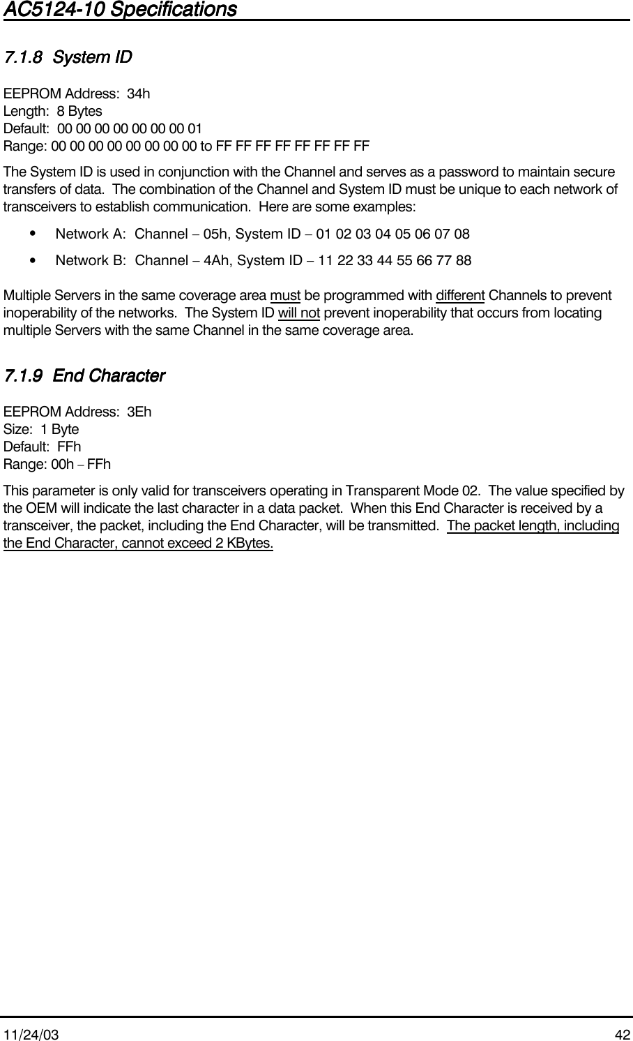 AC5124-10 SpecificationsAC5124-10 SpecificationsAC5124-10 SpecificationsAC5124-10 Specifications                                                                                                                                                                                                                                                                                                11/24/03 427.1.87.1.87.1.87.1.8 System IDSystem IDSystem IDSystem IDEEPROM Address:  34hLength:  8 BytesDefault:  00 00 00 00 00 00 00 01Range: 00 00 00 00 00 00 00 00 to FF FF FF FF FF FF FF FFThe System ID is used in conjunction with the Channel and serves as a password to maintain securetransfers of data.  The combination of the Channel and System ID must be unique to each network oftransceivers to establish communication.  Here are some examples:• Network A:  Channel – 05h, System ID – 01 02 03 04 05 06 07 08• Network B:  Channel – 4Ah, System ID – 11 22 33 44 55 66 77 88Multiple Servers in the same coverage area must be programmed with different Channels to preventinoperability of the networks.  The System ID will not prevent inoperability that occurs from locatingmultiple Servers with the same Channel in the same coverage area.7.1.97.1.97.1.97.1.9 End CharacterEnd CharacterEnd CharacterEnd CharacterEEPROM Address:  3EhSize:  1 ByteDefault:  FFhRange: 00h – FFhThis parameter is only valid for transceivers operating in Transparent Mode 02.  The value specified bythe OEM will indicate the last character in a data packet.  When this End Character is received by atransceiver, the packet, including the End Character, will be transmitted.  The packet length, includingthe End Character, cannot exceed 2 KBytes.