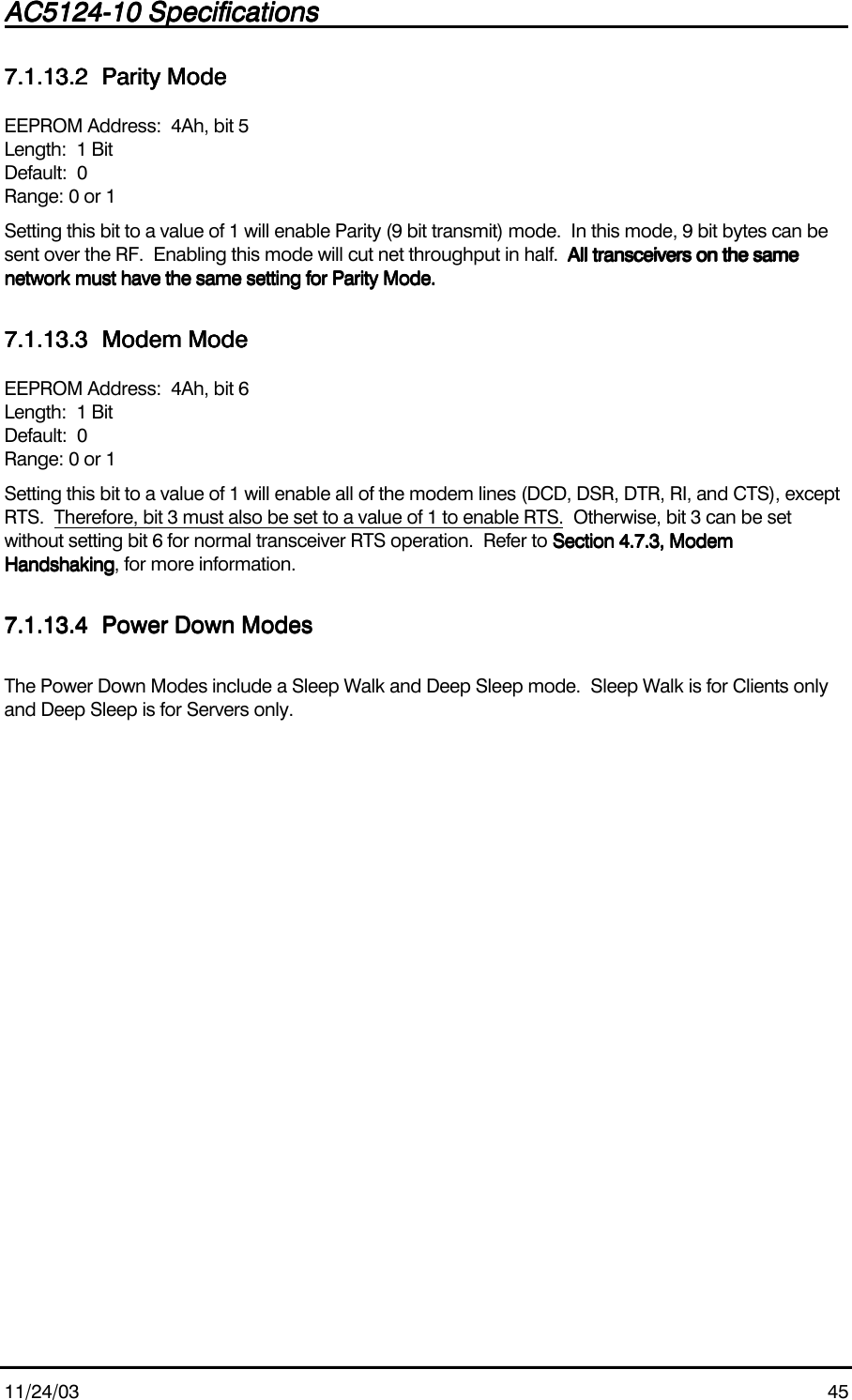 AC5124-10 SpecificationsAC5124-10 SpecificationsAC5124-10 SpecificationsAC5124-10 Specifications                                                                                                                                                                                                                                                                                                11/24/03 457.1.13.27.1.13.27.1.13.27.1.13.2 Parity ModeParity ModeParity ModeParity ModeEEPROM Address:  4Ah, bit 5Length:  1 BitDefault:  0Range: 0 or 1Setting this bit to a value of 1 will enable Parity (9 bit transmit) mode.  In this mode, 9 bit bytes can besent over the RF.  Enabling this mode will cut net throughput in half.  All transceivers on the sameAll transceivers on the sameAll transceivers on the sameAll transceivers on the samenetwork must have the same setting for Parity Mode.network must have the same setting for Parity Mode.network must have the same setting for Parity Mode.network must have the same setting for Parity Mode.7.1.13.37.1.13.37.1.13.37.1.13.3 Modem ModeModem ModeModem ModeModem ModeEEPROM Address:  4Ah, bit 6Length:  1 BitDefault:  0Range: 0 or 1Setting this bit to a value of 1 will enable all of the modem lines (DCD, DSR, DTR, RI, and CTS), exceptRTS.  Therefore, bit 3 must also be set to a value of 1 to enable RTS.  Otherwise, bit 3 can be setwithout setting bit 6 for normal transceiver RTS operation.  Refer to Section 4.7.3, ModemSection 4.7.3, ModemSection 4.7.3, ModemSection 4.7.3, ModemHandshakingHandshakingHandshakingHandshaking, for more information.7.1.13.47.1.13.47.1.13.47.1.13.4 Power Down ModesPower Down ModesPower Down ModesPower Down ModesThe Power Down Modes include a Sleep Walk and Deep Sleep mode.  Sleep Walk is for Clients onlyand Deep Sleep is for Servers only.