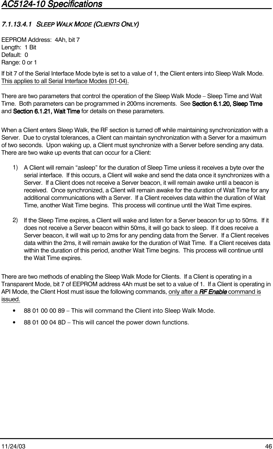 AC5124-10 SpecificationsAC5124-10 SpecificationsAC5124-10 SpecificationsAC5124-10 Specifications                                                                                                                                                                                                                                                                                                11/24/03 467.1.13.4.17.1.13.4.17.1.13.4.17.1.13.4.1 SSSSLEEP LEEP LEEP LEEP WWWWALK ALK ALK ALK MMMMODE ODE ODE ODE (C(C(C(CLIENTS LIENTS LIENTS LIENTS OOOONLYNLYNLYNLY))))EEPROM Address:  4Ah, bit 7Length:  1 BitDefault:  0Range: 0 or 1If bit 7 of the Serial Interface Mode byte is set to a value of 1, the Client enters into Sleep Walk Mode.This applies to all Serial Interface Modes (01-04).There are two parameters that control the operation of the Sleep Walk Mode – Sleep Time and WaitTime.  Both parameters can be programmed in 200ms increments.  See Section 6.1.20, Sleep TimeSection 6.1.20, Sleep TimeSection 6.1.20, Sleep TimeSection 6.1.20, Sleep Timeand Section 6.1.21, Wait TimeSection 6.1.21, Wait TimeSection 6.1.21, Wait TimeSection 6.1.21, Wait Time for details on these parameters.When a Client enters Sleep Walk, the RF section is turned off while maintaining synchronization with aServer.  Due to crystal tolerances, a Client can maintain synchronization with a Server for a maximumof two seconds.  Upon waking up, a Client must synchronize with a Server before sending any data.There are two wake up events that can occur for a Client:1)  A Client will remain “asleep” for the duration of Sleep Time unless it receives a byte over theserial interface.  If this occurs, a Client will wake and send the data once it synchronizes with aServer.  If a Client does not receive a Server beacon, it will remain awake until a beacon isreceived.  Once synchronized, a Client will remain awake for the duration of Wait Time for anyadditional communications with a Server.  If a Client receives data within the duration of WaitTime, another Wait Time begins.  This process will continue until the Wait Time expires.2)  If the Sleep Time expires, a Client will wake and listen for a Server beacon for up to 50ms.  If itdoes not receive a Server beacon within 50ms, it will go back to sleep.  If it does receive aServer beacon, it will wait up to 2ms for any pending data from the Server.  If a Client receivesdata within the 2ms, it will remain awake for the duration of Wait Time.  If a Client receives datawithin the duration of this period, another Wait Time begins.  This process will continue untilthe Wait Time expires.There are two methods of enabling the Sleep Walk Mode for Clients.  If a Client is operating in aTransparent Mode, bit 7 of EEPROM address 4Ah must be set to a value of 1.  If a Client is operating inAPI Mode, the Client Host must issue the following commands, only after a RF EnableRF EnableRF EnableRF Enable command isissued.• 88 01 00 00 89 – This will command the Client into Sleep Walk Mode.• 88 01 00 04 8D – This will cancel the power down functions.