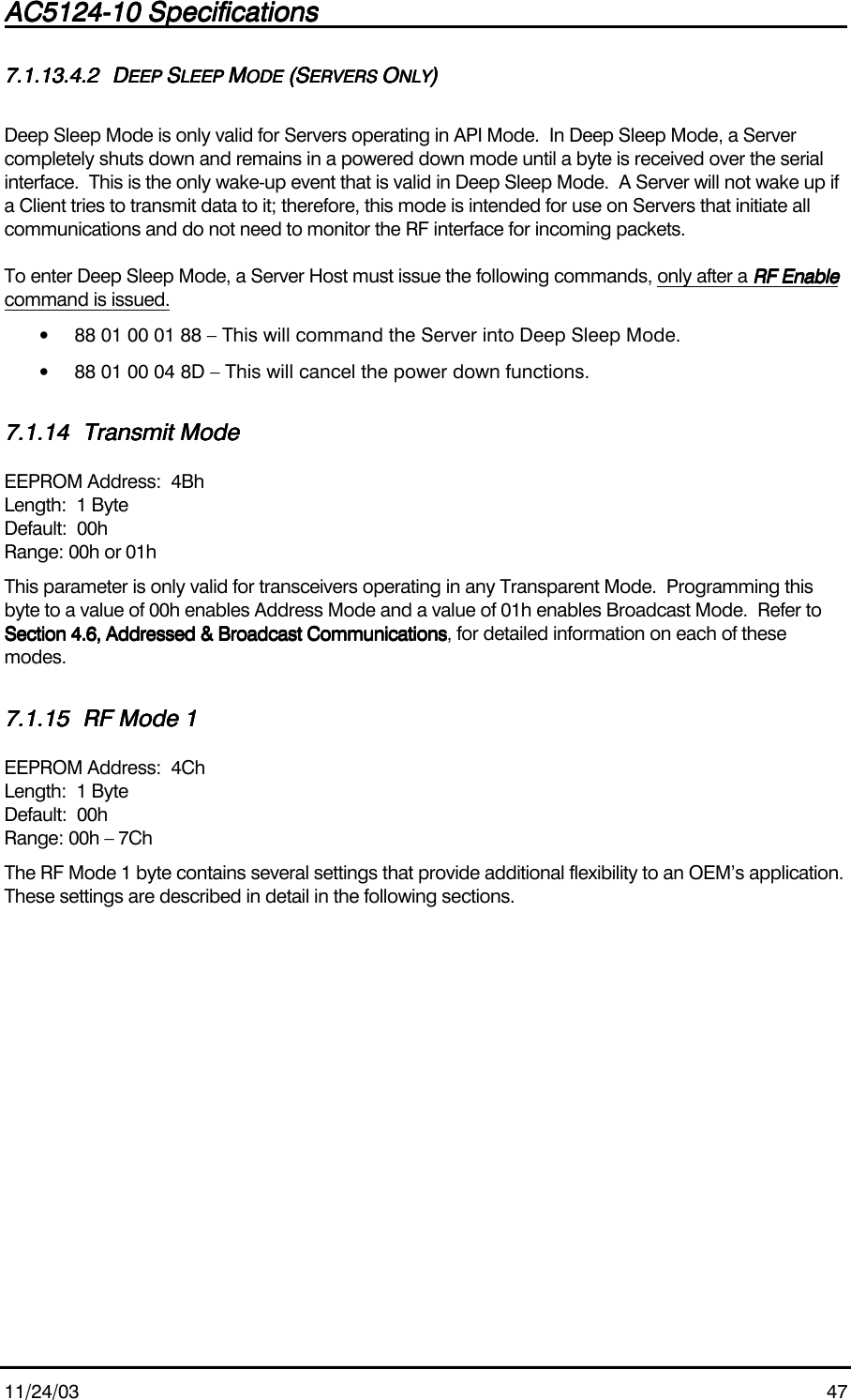 AC5124-10 SpecificationsAC5124-10 SpecificationsAC5124-10 SpecificationsAC5124-10 Specifications                                                                                                                                                                                                                                                                                                11/24/03 477.1.13.4.27.1.13.4.27.1.13.4.27.1.13.4.2 DDDDEEP EEP EEP EEP SSSSLEEP LEEP LEEP LEEP MMMMODE ODE ODE ODE (S(S(S(SERVERS ERVERS ERVERS ERVERS OOOONLYNLYNLYNLY))))Deep Sleep Mode is only valid for Servers operating in API Mode.  In Deep Sleep Mode, a Servercompletely shuts down and remains in a powered down mode until a byte is received over the serialinterface.  This is the only wake-up event that is valid in Deep Sleep Mode.  A Server will not wake up ifa Client tries to transmit data to it; therefore, this mode is intended for use on Servers that initiate allcommunications and do not need to monitor the RF interface for incoming packets.To enter Deep Sleep Mode, a Server Host must issue the following commands, only after a RF EnableRF EnableRF EnableRF Enablecommand is issued.• 88 01 00 01 88 – This will command the Server into Deep Sleep Mode.• 88 01 00 04 8D – This will cancel the power down functions.7.1.147.1.147.1.147.1.14 Transmit ModeTransmit ModeTransmit ModeTransmit ModeEEPROM Address:  4BhLength:  1 ByteDefault:  00hRange: 00h or 01hThis parameter is only valid for transceivers operating in any Transparent Mode.  Programming thisbyte to a value of 00h enables Address Mode and a value of 01h enables Broadcast Mode.  Refer toSection 4.6, Addressed &amp; Broadcast CommunicationsSection 4.6, Addressed &amp; Broadcast CommunicationsSection 4.6, Addressed &amp; Broadcast CommunicationsSection 4.6, Addressed &amp; Broadcast Communications, for detailed information on each of thesemodes.7.1.157.1.157.1.157.1.15 RF Mode 1RF Mode 1RF Mode 1RF Mode 1EEPROM Address:  4ChLength:  1 ByteDefault:  00hRange: 00h – 7ChThe RF Mode 1 byte contains several settings that provide additional flexibility to an OEM’s application.These settings are described in detail in the following sections.