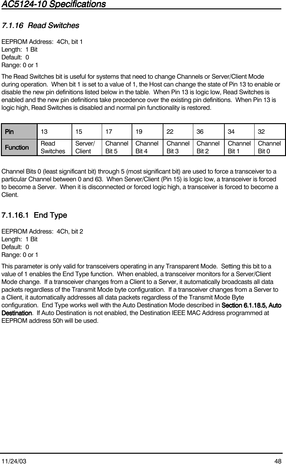 AC5124-10 SpecificationsAC5124-10 SpecificationsAC5124-10 SpecificationsAC5124-10 Specifications                                                                                                                                                                                                                                                                                                11/24/03 487.1.167.1.167.1.167.1.16 Read SwitchesRead SwitchesRead SwitchesRead SwitchesEEPROM Address:  4Ch, bit 1Length:  1 BitDefault:  0Range: 0 or 1The Read Switches bit is useful for systems that need to change Channels or Server/Client Modeduring operation.  When bit 1 is set to a value of 1, the Host can change the state of Pin 13 to enable ordisable the new pin definitions listed below in the table.  When Pin 13 is logic low, Read Switches isenabled and the new pin definitions take precedence over the existing pin definitions.  When Pin 13 islogic high, Read Switches is disabled and normal pin functionality is restored.PinPinPinPin 13 15 17 19 22 36 34 32FunctionFunctionFunctionFunction ReadSwitchesServer/ClientChannelBit 5ChannelBit 4ChannelBit 3ChannelBit 2ChannelBit 1ChannelBit 0Channel Bits 0 (least significant bit) through 5 (most significant bit) are used to force a transceiver to aparticular Channel between 0 and 63.  When Server/Client (Pin 15) is logic low, a transceiver is forcedto become a Server.  When it is disconnected or forced logic high, a transceiver is forced to become aClient.7.1.16.17.1.16.17.1.16.17.1.16.1 End TypeEnd TypeEnd TypeEnd TypeEEPROM Address:  4Ch, bit 2Length:  1 BitDefault:  0Range: 0 or 1This parameter is only valid for transceivers operating in any Transparent Mode.  Setting this bit to avalue of 1 enables the End Type function.  When enabled, a transceiver monitors for a Server/ClientMode change.  If a transceiver changes from a Client to a Server, it automatically broadcasts all datapackets regardless of the Transmit Mode byte configuration.  If a transceiver changes from a Server toa Client, it automatically addresses all data packets regardless of the Transmit Mode Byteconfiguration.  End Type works well with the Auto Destination Mode described in Section 6.1.18.5, AutoSection 6.1.18.5, AutoSection 6.1.18.5, AutoSection 6.1.18.5, AutoDestinationDestinationDestinationDestination.  If Auto Destination is not enabled, the Destination IEEE MAC Address programmed atEEPROM address 50h will be used.