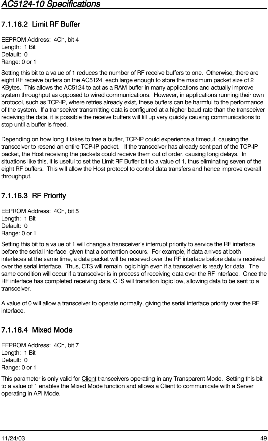 AC5124-10 SpecificationsAC5124-10 SpecificationsAC5124-10 SpecificationsAC5124-10 Specifications                                                                                                                                                                                                                                                                                                11/24/03 497.1.16.27.1.16.27.1.16.27.1.16.2 Limit RF BufferLimit RF BufferLimit RF BufferLimit RF BufferEEPROM Address:  4Ch, bit 4Length:  1 BitDefault:  0Range: 0 or 1Setting this bit to a value of 1 reduces the number of RF receive buffers to one.  Otherwise, there areeight RF receive buffers on the AC5124, each large enough to store the maximum packet size of 2KBytes.  This allows the AC5124 to act as a RAM buffer in many applications and actually improvesystem throughput as opposed to wired communications.  However, in applications running their ownprotocol, such as TCP-IP, where retries already exist, these buffers can be harmful to the performanceof the system.  If a transceiver transmitting data is configured at a higher baud rate than the transceiverreceiving the data, it is possible the receive buffers will fill up very quickly causing communications tostop until a buffer is freed.Depending on how long it takes to free a buffer, TCP-IP could experience a timeout, causing thetransceiver to resend an entire TCP-IP packet.   If the transceiver has already sent part of the TCP-IPpacket, the Host receiving the packets could receive them out of order, causing long delays.  Insituations like this, it is useful to set the Limit RF Buffer bit to a value of 1, thus eliminating seven of theeight RF buffers.  This will allow the Host protocol to control data transfers and hence improve overallthroughput.7.1.16.37.1.16.37.1.16.37.1.16.3 RF PriorityRF PriorityRF PriorityRF PriorityEEPROM Address:  4Ch, bit 5Length:  1 BitDefault:  0Range: 0 or 1Setting this bit to a value of 1 will change a transceiver’s interrupt priority to service the RF interfacebefore the serial interface, given that a contention occurs.  For example, if data arrives at bothinterfaces at the same time, a data packet will be received over the RF interface before data is receivedover the serial interface.  Thus, CTS will remain logic high even if a transceiver is ready for data.  Thesame condition will occur if a transceiver is in process of receiving data over the RF interface.  Once theRF interface has completed receiving data, CTS will transition logic low, allowing data to be sent to atransceiver.A value of 0 will allow a transceiver to operate normally, giving the serial interface priority over the RFinterface.7.1.16.47.1.16.47.1.16.47.1.16.4 Mixed ModeMixed ModeMixed ModeMixed ModeEEPROM Address:  4Ch, bit 7Length:  1 BitDefault:  0Range: 0 or 1This parameter is only valid for Client transceivers operating in any Transparent Mode.  Setting this bitto a value of 1 enables the Mixed Mode function and allows a Client to communicate with a Serveroperating in API Mode.