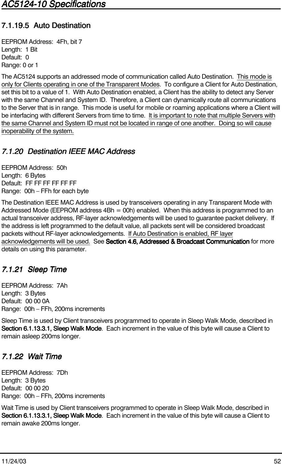 AC5124-10 SpecificationsAC5124-10 SpecificationsAC5124-10 SpecificationsAC5124-10 Specifications                                                                                                                                                                                                                                                                                                11/24/03 527.1.19.57.1.19.57.1.19.57.1.19.5 Auto DestinationAuto DestinationAuto DestinationAuto DestinationEEPROM Address:  4Fh, bit 7Length:  1 BitDefault:  0Range: 0 or 1The AC5124 supports an addressed mode of communication called Auto Destination.  This mode isonly for Clients operating in one of the Transparent Modes.  To configure a Client for Auto Destination,set this bit to a value of 1.  With Auto Destination enabled, a Client has the ability to detect any Serverwith the same Channel and System ID.  Therefore, a Client can dynamically route all communicationsto the Server that is in range.  This mode is useful for mobile or roaming applications where a Client willbe interfacing with different Servers from time to time.  It is important to note that multiple Servers withthe same Channel and System ID must not be located in range of one another.  Doing so will causeinoperability of the system.7.1.207.1.207.1.207.1.20 Destination IEEE MAC AddressDestination IEEE MAC AddressDestination IEEE MAC AddressDestination IEEE MAC AddressEEPROM Address:  50hLength:  6 BytesDefault:  FF FF FF FF FF FFRange:  00h – FFh for each byteThe Destination IEEE MAC Address is used by transceivers operating in any Transparent Mode withAddressed Mode (EEPROM address 4Bh = 00h) enabled.  When this address is programmed to anactual transceiver address, RF-layer acknowledgements will be used to guarantee packet delivery.  Ifthe address is left programmed to the default value, all packets sent will be considered broadcastpackets without RF-layer acknowledgements.  If Auto Destination is enabled, RF layeracknowledgements will be used.  See Section 4.6, Addressed &amp; Broadcast CommunicationSection 4.6, Addressed &amp; Broadcast CommunicationSection 4.6, Addressed &amp; Broadcast CommunicationSection 4.6, Addressed &amp; Broadcast Communication for moredetails on using this parameter.7.1.217.1.217.1.217.1.21 Sleep TimeSleep TimeSleep TimeSleep TimeEEPROM Address:  7AhLength:  3 BytesDefault:  00 00 0ARange:  00h – FFh, 200ms incrementsSleep Time is used by Client transceivers programmed to operate in Sleep Walk Mode, described inSection 6.1.13.3.1, Sleep Walk ModeSection 6.1.13.3.1, Sleep Walk ModeSection 6.1.13.3.1, Sleep Walk ModeSection 6.1.13.3.1, Sleep Walk Mode.  Each increment in the value of this byte will cause a Client toremain asleep 200ms longer.7.1.227.1.227.1.227.1.22 Wait TimeWait TimeWait TimeWait TimeEEPROM Address:  7DhLength:  3 BytesDefault:  00 00 20Range:  00h – FFh, 200ms incrementsWait Time is used by Client transceivers programmed to operate in Sleep Walk Mode, described inSection 6.1.13.3.1, Sleep Walk ModeSection 6.1.13.3.1, Sleep Walk ModeSection 6.1.13.3.1, Sleep Walk ModeSection 6.1.13.3.1, Sleep Walk Mode.  Each increment in the value of this byte will cause a Client toremain awake 200ms longer.