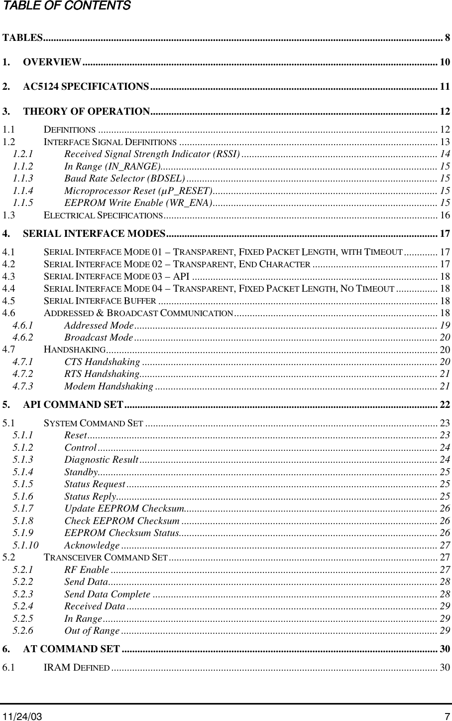 11/24/03 7TABLE OF CONTENTSTABLE OF CONTENTSTABLE OF CONTENTSTABLE OF CONTENTSTABLES......................................................................................................................................................... 81. OVERVIEW........................................................................................................................................ 102. AC5124 SPECIFICATIONS.............................................................................................................. 113. THEORY OF OPERATION.............................................................................................................. 121.1 DEFINITIONS .................................................................................................................................. 121.2 INTERFACE SIGNAL DEFINITIONS ................................................................................................... 131.2.1 Received Signal Strength Indicator (RSSI) ........................................................................... 141.1.2 In Range (IN_RANGE).......................................................................................................... 151.1.3 Baud Rate Selector (BDSEL) ................................................................................................ 151.1.4 Microprocessor Reset (µP_RESET)...................................................................................... 151.1.5 EEPROM Write Enable (WR_ENA)...................................................................................... 151.3 ELECTRICAL SPECIFICATIONS......................................................................................................... 164. SERIAL INTERFACE MODES........................................................................................................174.1 SERIAL INTERFACE MODE 01 – TRANSPARENT, FIXED PACKET LENGTH, WITH TIMEOUT ............. 174.2 SERIAL INTERFACE MODE 02 – TRANSPARENT, END CHARACTER ................................................ 174.3 SERIAL INTERFACE MODE 03 – API .............................................................................................. 184.4 SERIAL INTERFACE MODE 04 – TRANSPARENT, FIXED PACKET LENGTH, NO TIMEOUT ................ 184.5 SERIAL INTERFACE BUFFER ........................................................................................................... 184.6 ADDRESSED &amp; BROADCAST COMMUNICATION.............................................................................. 184.6.1 Addressed Mode.................................................................................................................... 194.6.2 Broadcast Mode.................................................................................................................... 204.7 HANDSHAKING............................................................................................................................... 204.7.1 CTS Handshaking ................................................................................................................. 204.7.2 RTS Handshaking.................................................................................................................. 214.7.3 Modem Handshaking ............................................................................................................ 215. API COMMAND SET........................................................................................................................ 225.1 SYSTEM COMMAND SET ................................................................................................................ 235.1.1 Reset...................................................................................................................................... 235.1.2 Control.................................................................................................................................. 245.1.3 Diagnostic Result.................................................................................................................. 245.1.4 Standby.................................................................................................................................. 255.1.5 Status Request....................................................................................................................... 255.1.6 Status Reply........................................................................................................................... 255.1.7 Update EEPROM Checksum................................................................................................. 265.1.8 Check EEPROM Checksum .................................................................................................. 265.1.9 EEPROM Checksum Status................................................................................................... 265.1.10 Acknowledge ......................................................................................................................... 275.2 TRANSCEIVER COMMAND SET....................................................................................................... 275.2.1 RF Enable ............................................................................................................................. 275.2.2 Send Data.............................................................................................................................. 285.2.3 Send Data Complete ............................................................................................................. 285.2.4 Received Data....................................................................................................................... 295.2.5 In Range................................................................................................................................ 295.2.6 Out of Range......................................................................................................................... 296. AT COMMAND SET......................................................................................................................... 306.1 IRAM DEFINED ............................................................................................................................. 30