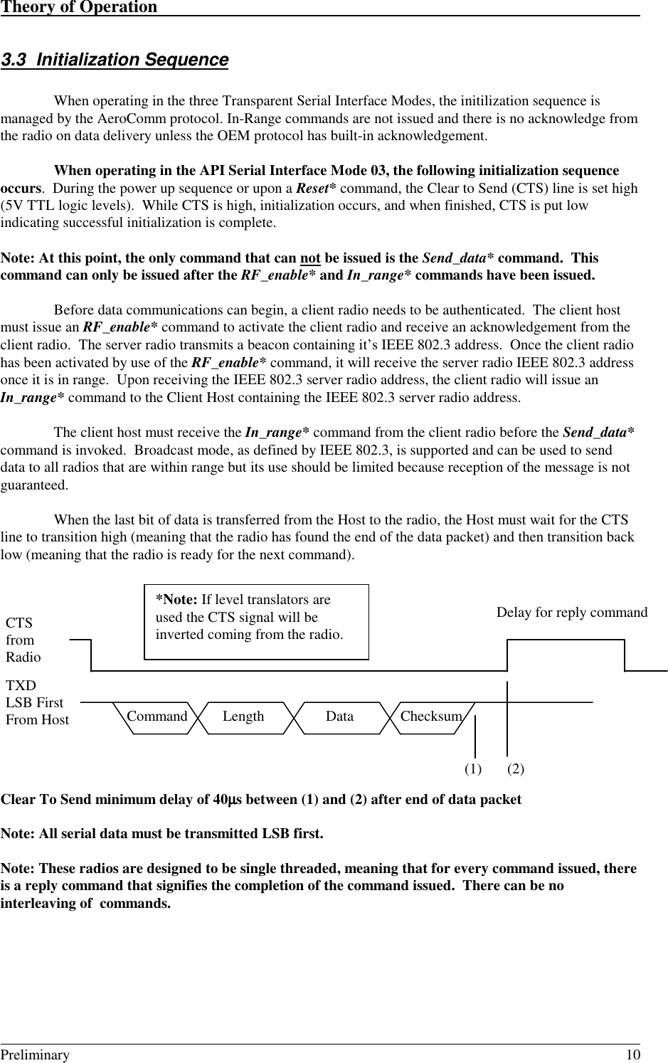 Theory of Operation                                                                                                                                                                                                                                                                                         Preliminary 103.3 Initialization SequenceWhen operating in the three Transparent Serial Interface Modes, the initilization sequence ismanaged by the AeroComm protocol. In-Range commands are not issued and there is no acknowledge fromthe radio on data delivery unless the OEM protocol has built-in acknowledgement.When operating in the API Serial Interface Mode 03, the following initialization sequenceoccurs.  During the power up sequence or upon a Reset* command, the Clear to Send (CTS) line is set high(5V TTL logic levels).  While CTS is high, initialization occurs, and when finished, CTS is put lowindicating successful initialization is complete.Note: At this point, the only command that can not be issued is the Send_data* command.  Thiscommand can only be issued after the RF_enable* and In_range* commands have been issued.Before data communications can begin, a client radio needs to be authenticated.  The client hostmust issue an RF_enable* command to activate the client radio and receive an acknowledgement from theclient radio.  The server radio transmits a beacon containing it’s IEEE 802.3 address.  Once the client radiohas been activated by use of the RF_enable* command, it will receive the server radio IEEE 802.3 addressonce it is in range.  Upon receiving the IEEE 802.3 server radio address, the client radio will issue anIn_range* command to the Client Host containing the IEEE 802.3 server radio address.The client host must receive the In_range* command from the client radio before the Send_data*command is invoked.  Broadcast mode, as defined by IEEE 802.3, is supported and can be used to senddata to all radios that are within range but its use should be limited because reception of the message is notguaranteed.When the last bit of data is transferred from the Host to the radio, the Host must wait for the CTSline to transition high (meaning that the radio has found the end of the data packet) and then transition backlow (meaning that the radio is ready for the next command).Clear To Send minimum delay of 40µµµµs between (1) and (2) after end of data packetNote: All serial data must be transmitted LSB first.Note: These radios are designed to be single threaded, meaning that for every command issued, thereis a reply command that signifies the completion of the command issued.  There can be nointerleaving of  commands.CTSfromRadioDelay for reply command*Note: If level translators areused the CTS signal will beinverted coming from the radio.TXDLSB FirstFrom Host  Command  Length ChecksumData(1) (2)