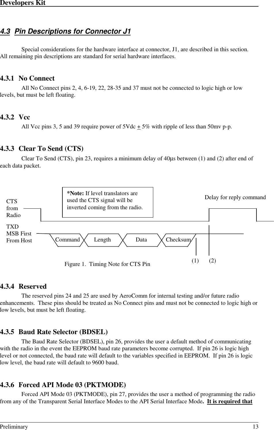 Developers Kit                                                                                                                                                                                                                                                                                                   Preliminary 134.3  Pin Descriptions for Connector J1Special considerations for the hardware interface at connector, J1, are described in this section.All remaining pin descriptions are standard for serial hardware interfaces.4.3.1 No ConnectAll No Connect pins 2, 4, 6-19, 22, 28-35 and 37 must not be connected to logic high or lowlevels, but must be left floating.4.3.2 VccAll Vcc pins 3, 5 and 39 require power of 5Vdc + 5% with ripple of less than 50mv p-p.4.3.3 Clear To Send (CTS)Clear To Send (CTS), pin 23, requires a minimum delay of 40µs between (1) and (2) after end ofeach data packet.Figure 1.  Timing Note for CTS Pin4.3.4 ReservedThe reserved pins 24 and 25 are used by AeroComm for internal testing and/or future radioenhancements.  These pins should be treated as No Connect pins and must not be connected to logic high orlow levels, but must be left floating.4.3.5 Baud Rate Selector (BDSEL)The Baud Rate Selector (BDSEL), pin 26, provides the user a default method of communicatingwith the radio in the event the EEPROM baud rate parameters become corrupted.  If pin 26 is logic highlevel or not connected, the baud rate will default to the variables specified in EEPROM.  If pin 26 is logiclow level, the baud rate will default to 9600 baud.4.3.6 Forced API Mode 03 (PKTMODE)Forced API Mode 03 (PKTMODE), pin 27, provides the user a method of programming the radiofrom any of the Transparent Serial Interface Modes to the API Serial Interface Mode.  It is required thatCTSfromRadioDelay for reply command*Note: If level translators areused the CTS signal will beinverted coming from the radio.TXDMSB FirstFrom Host  Command  Length ChecksumData(1) (2)