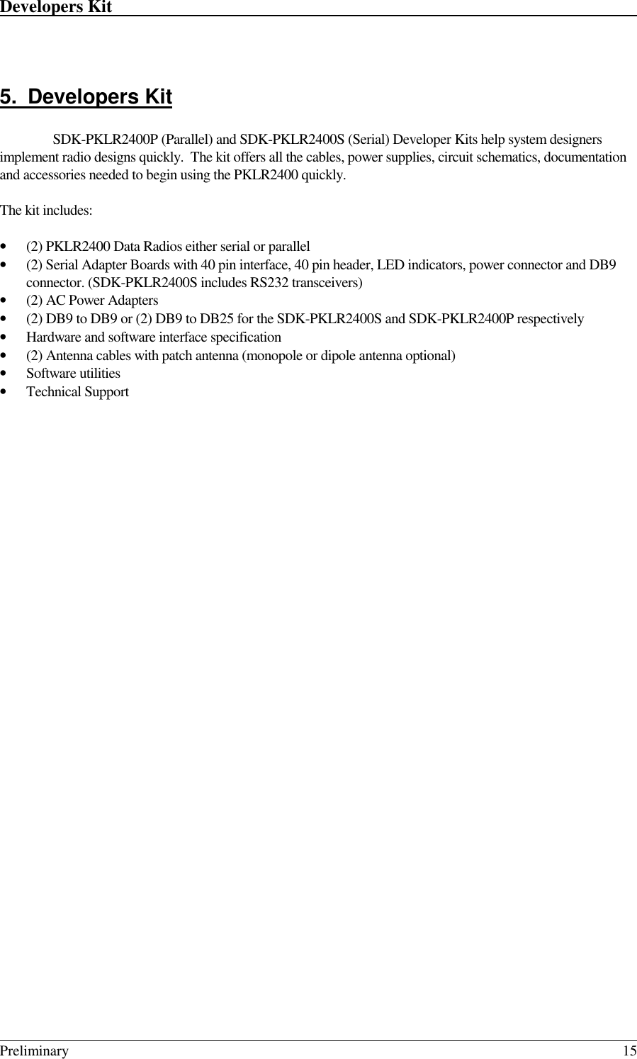 Developers Kit                                                                                                                                                                                                                                                                                                   Preliminary 155. Developers KitSDK-PKLR2400P (Parallel) and SDK-PKLR2400S (Serial) Developer Kits help system designersimplement radio designs quickly.  The kit offers all the cables, power supplies, circuit schematics, documentationand accessories needed to begin using the PKLR2400 quickly.The kit includes:• (2) PKLR2400 Data Radios either serial or parallel• (2) Serial Adapter Boards with 40 pin interface, 40 pin header, LED indicators, power connector and DB9connector. (SDK-PKLR2400S includes RS232 transceivers)• (2) AC Power Adapters• (2) DB9 to DB9 or (2) DB9 to DB25 for the SDK-PKLR2400S and SDK-PKLR2400P respectively• Hardware and software interface specification• (2) Antenna cables with patch antenna (monopole or dipole antenna optional)• Software utilities• Technical Support