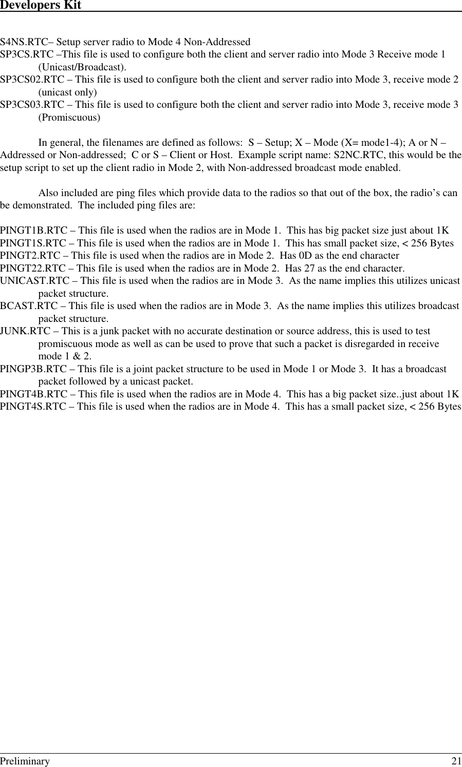 Developers Kit                                                                                                                                                                                                                                                                                                   Preliminary 21S4NS.RTC– Setup server radio to Mode 4 Non-AddressedSP3CS.RTC –This file is used to configure both the client and server radio into Mode 3 Receive mode 1(Unicast/Broadcast).SP3CS02.RTC – This file is used to configure both the client and server radio into Mode 3, receive mode 2(unicast only)SP3CS03.RTC – This file is used to configure both the client and server radio into Mode 3, receive mode 3(Promiscuous)In general, the filenames are defined as follows:  S – Setup; X – Mode (X= mode1-4); A or N –Addressed or Non-addressed;  C or S – Client or Host.  Example script name: S2NC.RTC, this would be thesetup script to set up the client radio in Mode 2, with Non-addressed broadcast mode enabled.Also included are ping files which provide data to the radios so that out of the box, the radio’s canbe demonstrated.  The included ping files are:PINGT1B.RTC – This file is used when the radios are in Mode 1.  This has big packet size just about 1KPINGT1S.RTC – This file is used when the radios are in Mode 1.  This has small packet size, &lt; 256 BytesPINGT2.RTC – This file is used when the radios are in Mode 2.  Has 0D as the end characterPINGT22.RTC – This file is used when the radios are in Mode 2.  Has 27 as the end character.UNICAST.RTC – This file is used when the radios are in Mode 3.  As the name implies this utilizes unicastpacket structure.BCAST.RTC – This file is used when the radios are in Mode 3.  As the name implies this utilizes broadcastpacket structure.JUNK.RTC – This is a junk packet with no accurate destination or source address, this is used to testpromiscuous mode as well as can be used to prove that such a packet is disregarded in receivemode 1 &amp; 2.PINGP3B.RTC – This file is a joint packet structure to be used in Mode 1 or Mode 3.  It has a broadcastpacket followed by a unicast packet.PINGT4B.RTC – This file is used when the radios are in Mode 4.  This has a big packet size..just about 1KPINGT4S.RTC – This file is used when the radios are in Mode 4.  This has a small packet size, &lt; 256 Bytes