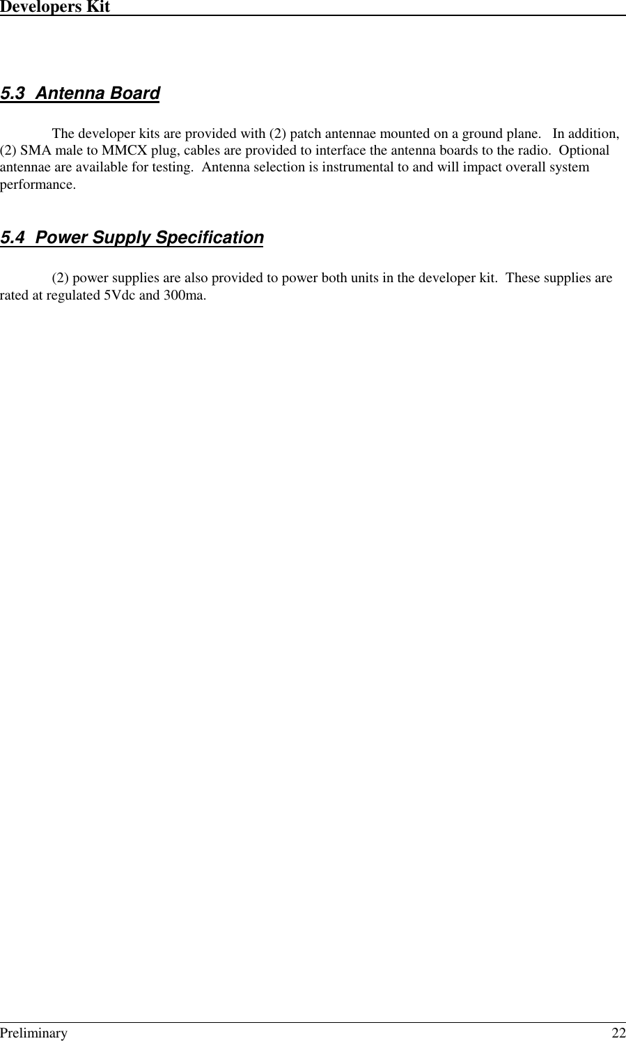 Developers Kit                                                                                                                                                                                                                                                                                                   Preliminary 225.3 Antenna BoardThe developer kits are provided with (2) patch antennae mounted on a ground plane.   In addition,(2) SMA male to MMCX plug, cables are provided to interface the antenna boards to the radio.  Optionalantennae are available for testing.  Antenna selection is instrumental to and will impact overall systemperformance.5.4  Power Supply Specification(2) power supplies are also provided to power both units in the developer kit.  These supplies arerated at regulated 5Vdc and 300ma.