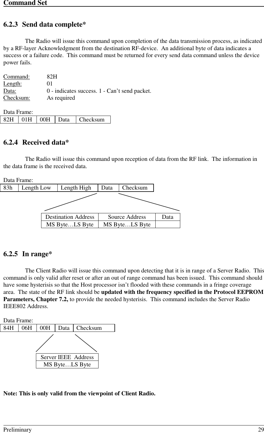 Command Set                                                                                                                                                                                                                                                                                                    Preliminary 296.2.3 Send data complete*The Radio will issue this command upon completion of the data transmission process, as indicatedby a RF-layer Acknowledgment from the destination RF-device.  An additional byte of data indicates asuccess or a failure code.  This command must be returned for every send data command unless the devicepower fails.Command: 82HLength: 01Data: 0 - indicates success. 1 - Can’t send packet.Checksum: As requiredData Frame:82H 01H 00H Data Checksum6.2.4 Received data*The Radio will issue this command upon reception of data from the RF link.  The information inthe data frame is the received data.Data Frame:83h Length Low Length High Data ChecksumDestination Address Source Address DataMS Byte…LS Byte MS Byte…LS Byte6.2.5 In range*The Client Radio will issue this command upon detecting that it is in range of a Server Radio.  Thiscommand is only valid after reset or after an out of range command has been issued.  This command shouldhave some hysterisis so that the Host processor isn’t flooded with these commands in a fringe coveragearea.  The state of the RF link should be updated with the frequency specified in the Protocol EEPROMParameters, Chapter 7.2, to provide the needed hysterisis.  This command includes the Server RadioIEEE802 Address.Data Frame:84H 06H 00H Data ChecksumServer IEEE  AddressMS Byte…LS ByteNote: This is only valid from the viewpoint of Client Radio.