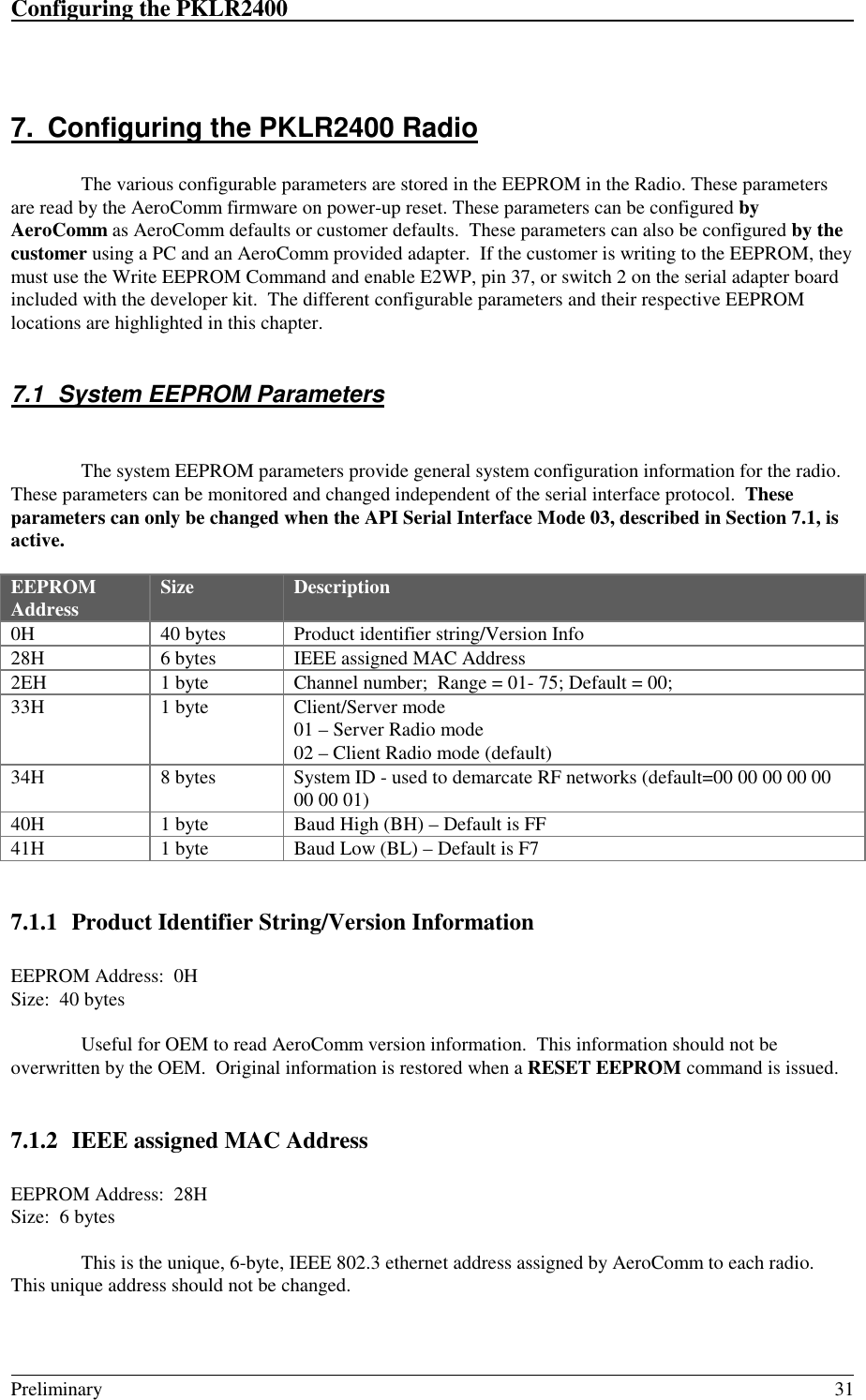 Configuring the PKLR2400                                                                                                                                                                                                                                                                             Preliminary 317.  Configuring the PKLR2400 RadioThe various configurable parameters are stored in the EEPROM in the Radio. These parametersare read by the AeroComm firmware on power-up reset. These parameters can be configured byAeroComm as AeroComm defaults or customer defaults.  These parameters can also be configured by thecustomer using a PC and an AeroComm provided adapter.  If the customer is writing to the EEPROM, theymust use the Write EEPROM Command and enable E2WP, pin 37, or switch 2 on the serial adapter boardincluded with the developer kit.  The different configurable parameters and their respective EEPROMlocations are highlighted in this chapter.7.1  System EEPROM ParametersThe system EEPROM parameters provide general system configuration information for the radio.These parameters can be monitored and changed independent of the serial interface protocol.  Theseparameters can only be changed when the API Serial Interface Mode 03, described in Section 7.1, isactive.EEPROMAddress Size Description0H 40 bytes Product identifier string/Version Info28H 6 bytes IEEE assigned MAC Address2EH 1 byte Channel number;  Range = 01- 75; Default = 00;33H 1 byte Client/Server mode01 – Server Radio mode02 – Client Radio mode (default)34H 8 bytes System ID - used to demarcate RF networks (default=00 00 00 00 0000 00 01)40H 1 byte Baud High (BH) – Default is FF41H 1 byte Baud Low (BL) – Default is F77.1.1 Product Identifier String/Version InformationEEPROM Address:  0HSize:  40 bytesUseful for OEM to read AeroComm version information.  This information should not beoverwritten by the OEM.  Original information is restored when a RESET EEPROM command is issued.7.1.2 IEEE assigned MAC AddressEEPROM Address:  28HSize:  6 bytesThis is the unique, 6-byte, IEEE 802.3 ethernet address assigned by AeroComm to each radio.This unique address should not be changed.