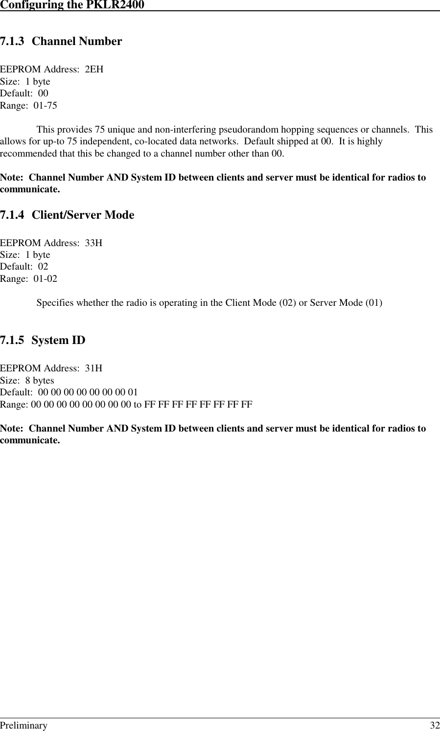 Configuring the PKLR2400                                                                                                                                                                                                                                                                             Preliminary 327.1.3 Channel NumberEEPROM Address:  2EHSize:  1 byteDefault:  00Range:  01-75This provides 75 unique and non-interfering pseudorandom hopping sequences or channels.  Thisallows for up-to 75 independent, co-located data networks.  Default shipped at 00.  It is highlyrecommended that this be changed to a channel number other than 00.Note:  Channel Number AND System ID between clients and server must be identical for radios tocommunicate.7.1.4 Client/Server ModeEEPROM Address:  33HSize:  1 byteDefault:  02Range:  01-02Specifies whether the radio is operating in the Client Mode (02) or Server Mode (01)7.1.5 System IDEEPROM Address:  31HSize:  8 bytesDefault:  00 00 00 00 00 00 00 01Range: 00 00 00 00 00 00 00 00 to FF FF FF FF FF FF FF FFNote:  Channel Number AND System ID between clients and server must be identical for radios tocommunicate.