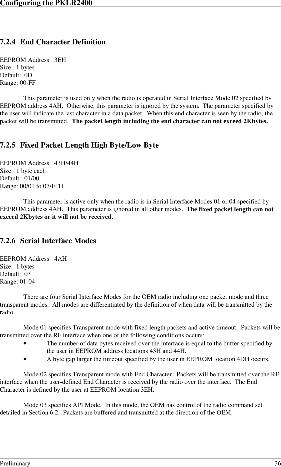 Configuring the PKLR2400                                                                                                                                                                                                                                                                             Preliminary 367.2.4 End Character DefinitionEEPROM Address:  3EHSize:  1 bytesDefault:  0DRange: 00-FFThis parameter is used only when the radio is operated in Serial Interface Mode 02 specified byEEPROM address 4AH.  Otherwise, this parameter is ignored by the system.  The parameter specified bythe user will indicate the last character in a data packet.  When this end character is seen by the radio, thepacket will be transmitted.  The packet length including the end character can not exceed 2Kbytes.7.2.5 Fixed Packet Length High Byte/Low ByteEEPROM Address:  43H/44HSize:  1 byte eachDefault:  01/00Range: 00/01 to 07/FFHThis parameter is active only when the radio is in Serial Interface Modes 01 or 04 specified byEEPROM address 4AH.  This parameter is ignored in all other modes.  The fixed packet length can notexceed 2Kbytes or it will not be received.7.2.6 Serial Interface ModesEEPROM Address:  4AHSize:  1 bytesDefault:  03Range: 01-04There are four Serial Interface Modes for the OEM radio including one packet mode and threetransparent modes.  All modes are differentiated by the definition of when data will be transmitted by theradio.Mode 01 specifies Transparent mode with fixed length packets and active timeout.  Packets will betransmitted over the RF interface when one of the following conditions occurs:• The number of data bytes received over the interface is equal to the buffer specified bythe user in EEPROM address locations 43H and 44H.• A byte gap larger the timeout specified by the user in EEPROM location 4DH occurs.Mode 02 specifies Transparent mode with End Character.  Packets will be transmitted over the RFinterface when the user-defined End Character is received by the radio over the interface.  The EndCharacter is defined by the user at EEPROM location 3EH.Mode 03 specifies API Mode.  In this mode, the OEM has control of the radio command setdetailed in Section 6.2.  Packets are buffered and transmitted at the direction of the OEM.