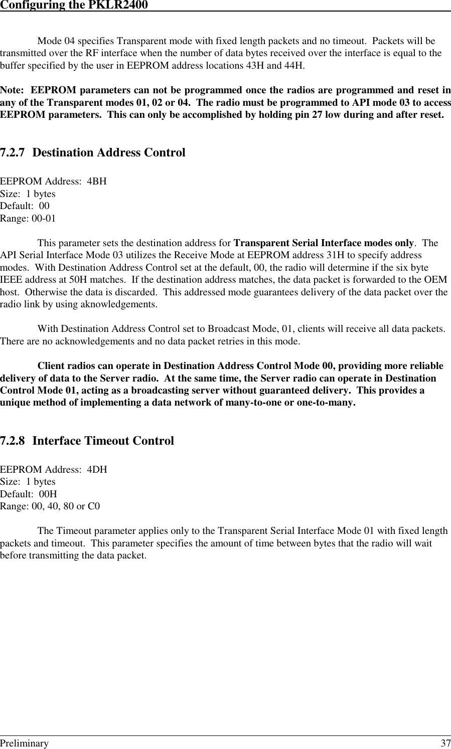 Configuring the PKLR2400                                                                                                                                                                                                                                                                             Preliminary 37Mode 04 specifies Transparent mode with fixed length packets and no timeout.  Packets will betransmitted over the RF interface when the number of data bytes received over the interface is equal to thebuffer specified by the user in EEPROM address locations 43H and 44H.Note:  EEPROM parameters can not be programmed once the radios are programmed and reset inany of the Transparent modes 01, 02 or 04.  The radio must be programmed to API mode 03 to accessEEPROM parameters.  This can only be accomplished by holding pin 27 low during and after reset.7.2.7 Destination Address ControlEEPROM Address:  4BHSize:  1 bytesDefault:  00Range: 00-01This parameter sets the destination address for Transparent Serial Interface modes only.  TheAPI Serial Interface Mode 03 utilizes the Receive Mode at EEPROM address 31H to specify addressmodes.  With Destination Address Control set at the default, 00, the radio will determine if the six byteIEEE address at 50H matches.  If the destination address matches, the data packet is forwarded to the OEMhost.  Otherwise the data is discarded.  This addressed mode guarantees delivery of the data packet over theradio link by using aknowledgements.With Destination Address Control set to Broadcast Mode, 01, clients will receive all data packets.There are no acknowledgements and no data packet retries in this mode.Client radios can operate in Destination Address Control Mode 00, providing more reliabledelivery of data to the Server radio.  At the same time, the Server radio can operate in DestinationControl Mode 01, acting as a broadcasting server without guaranteed delivery.  This provides aunique method of implementing a data network of many-to-one or one-to-many.7.2.8 Interface Timeout ControlEEPROM Address:  4DHSize:  1 bytesDefault:  00HRange: 00, 40, 80 or C0The Timeout parameter applies only to the Transparent Serial Interface Mode 01 with fixed lengthpackets and timeout.  This parameter specifies the amount of time between bytes that the radio will waitbefore transmitting the data packet.