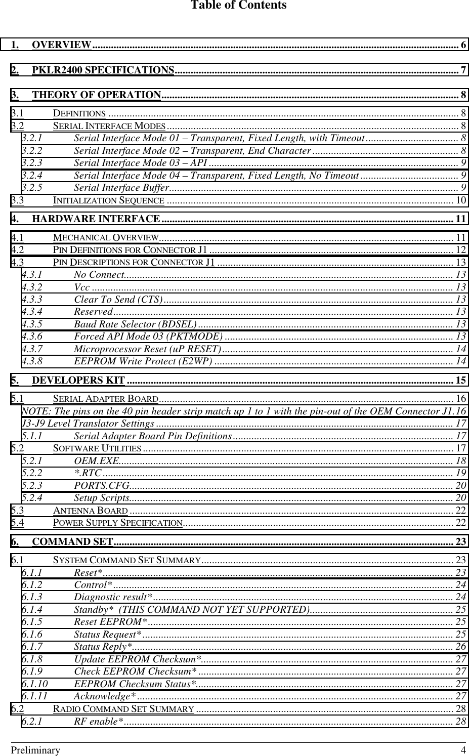 Table of Contents                                                                                                                                                                            Preliminary 41. OVERVIEW.......................................................................................................................................... 62. PKLR2400 SPECIFICATIONS........................................................................................................... 73. THEORY OF OPERATION................................................................................................................ 83.1 DEFINITIONS .................................................................................................................................... 83.2 SERIAL INTERFACE MODES.............................................................................................................. 83.2.1 Serial Interface Mode 01 – Transparent, Fixed Length, with Timeout................................... 83.2.2 Serial Interface Mode 02 – Transparent, End Character....................................................... 83.2.3 Serial Interface Mode 03 – API .............................................................................................. 93.2.4 Serial Interface Mode 04 – Transparent, Fixed Length, No Timeout ..................................... 93.2.5 Serial Interface Buffer............................................................................................................. 93.3 INITIALIZATION SEQUENCE ............................................................................................................ 104. HARDWARE INTERFACE.............................................................................................................. 114.1 MECHANICAL OVERVIEW............................................................................................................... 114.2 PIN DEFINITIONS FOR CONNECTOR J1............................................................................................ 124.3 PIN DESCRIPTIONS FOR CONNECTOR J1 ......................................................................................... 134.3.1 No Connect............................................................................................................................ 134.3.2 Vcc ........................................................................................................................................ 134.3.3 Clear To Send (CTS)............................................................................................................. 134.3.4 Reserved................................................................................................................................ 134.3.5 Baud Rate Selector (BDSEL)................................................................................................ 134.3.6 Forced API Mode 03 (PKTMODE) ...................................................................................... 134.3.7 Microprocessor Reset (uP RESET)....................................................................................... 144.3.8 EEPROM Write Protect (E2WP) .......................................................................................... 145. DEVELOPERS KIT ........................................................................................................................... 155.1 SERIAL ADAPTER BOARD............................................................................................................... 16NOTE: The pins on the 40 pin header strip match up 1 to 1 with the pin-out of the OEM Connector J1.16J3-J9 Level Translator Settings ................................................................................................................ 175.1.1 Serial Adapter Board Pin Definitions................................................................................... 175.2 SOFTWARE UTILITIES ..................................................................................................................... 175.2.1 OEM.EXE.............................................................................................................................. 185.2.2 *.RTC .................................................................................................................................... 195.2.3 PORTS.CFG.......................................................................................................................... 205.2.4 Setup Scripts.......................................................................................................................... 205.3 ANTENNA BOARD .......................................................................................................................... 225.4 POWER SUPPLY SPECIFICATION...................................................................................................... 226. COMMAND SET................................................................................................................................236.1 SYSTEM COMMAND SET SUMMARY............................................................................................... 236.1.1 Reset*.................................................................................................................................... 236.1.2 Control*................................................................................................................................ 246.1.3 Diagnostic result*................................................................................................................. 246.1.4 Standby*  (THIS COMMAND NOT YET SUPPORTED)...................................................... 256.1.5 Reset EEPROM*................................................................................................................... 256.1.6 Status Request*..................................................................................................................... 256.1.7 Status Reply*......................................................................................................................... 266.1.8 Update EEPROM Checksum*............................................................................................... 276.1.9 Check EEPROM Checksum* ................................................................................................ 276.1.10 EEPROM Checksum Status*................................................................................................. 276.1.11 Acknowledge* ....................................................................................................................... 276.2 RADIO COMMAND SET SUMMARY ................................................................................................. 286.2.1 RF enable*............................................................................................................................ 28