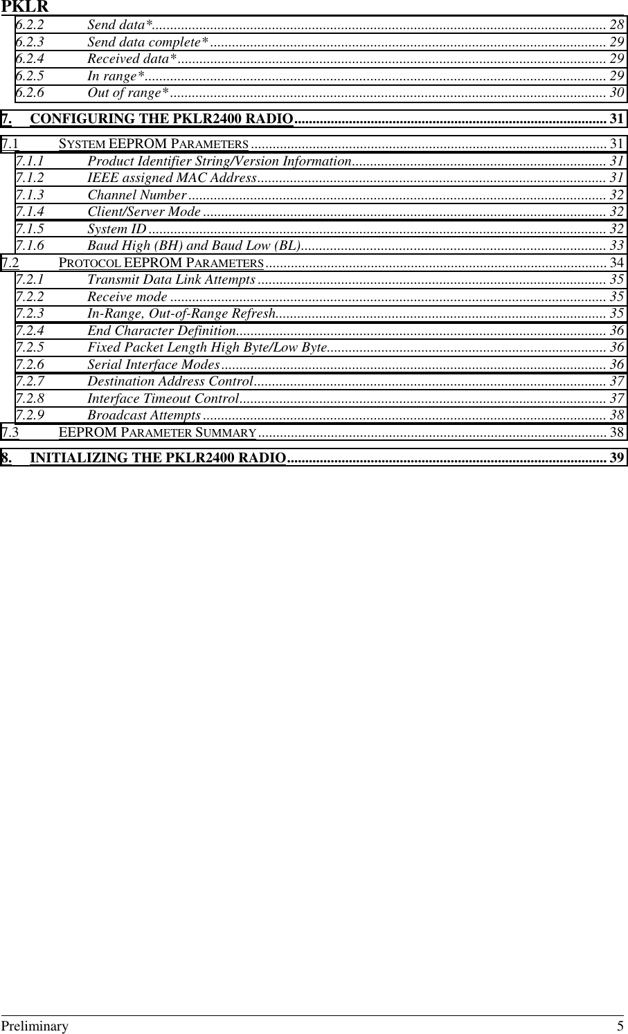 PKLR                                                                                                                                                                                                                                                                                                                 Preliminary 56.2.2 Send data*............................................................................................................................. 286.2.3 Send data complete* ............................................................................................................. 296.2.4 Received data*...................................................................................................................... 296.2.5 In range*............................................................................................................................... 296.2.6 Out of range*........................................................................................................................ 307. CONFIGURING THE PKLR2400 RADIO...................................................................................... 317.1 SYSTEM EEPROM PARAMETERS .................................................................................................. 317.1.1 Product Identifier String/Version Information...................................................................... 317.1.2 IEEE assigned MAC Address................................................................................................ 317.1.3 Channel Number................................................................................................................... 327.1.4 Client/Server Mode ............................................................................................................... 327.1.5 System ID .............................................................................................................................. 327.1.6 Baud High (BH) and Baud Low (BL).................................................................................... 337.2 PROTOCOL EEPROM PARAMETERS.............................................................................................. 347.2.1 Transmit Data Link Attempts ................................................................................................357.2.2 Receive mode ........................................................................................................................ 357.2.3 In-Range, Out-of-Range Refresh........................................................................................... 357.2.4 End Character Definition...................................................................................................... 367.2.5 Fixed Packet Length High Byte/Low Byte............................................................................. 367.2.6 Serial Interface Modes.......................................................................................................... 367.2.7 Destination Address Control................................................................................................. 377.2.8 Interface Timeout Control..................................................................................................... 377.2.9 Broadcast Attempts ............................................................................................................... 387.3 EEPROM PARAMETER SUMMARY................................................................................................ 388. INITIALIZING THE PKLR2400 RADIO........................................................................................ 39