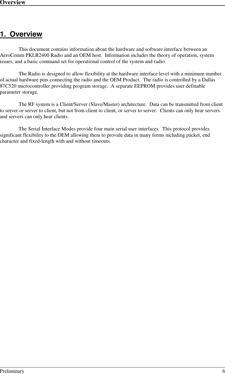 Overview                                                                                                                                                                                                                                                                                                            Preliminary 61. OverviewThis document contains information about the hardware and software interface between anAeroComm PKLR2400 Radio and an OEM host.  Information includes the theory of operation, systemissues, and a basic command set for operational control of the system and radio.The Radio is designed to allow flexibility at the hardware interface level with a minimum numberof actual hardware pins connecting the radio and the OEM Product.  The radio is controlled by a Dallas87C520 microcontroller providing program storage.  A separate EEPROM provides user definableparameter storage.The RF system is a Client/Server (Slave/Master) architecture.  Data can be transmitted from clientto server or server to client, but not from client to client, or server to server.  Clients can only hear serversand servers can only hear clients.The Serial Interface Modes provide four main serial user interfaces.  This protocol providessignificant flexibility to the OEM allowing them to provide data in many forms including packet, endcharacter and fixed-length with and without timeouts.